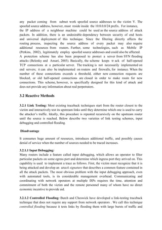 any packet coming from subnet work spoofed source addresses to the victim V. The
spoofed source address, however, must reside inside the 10.0.0.0/24 prefix. For instance,
the IP address of a neighbour machine could be used as the source address of attack
packets. In addition, there is an undesirable dependency between security of end hosts
and universal deployment of this technique. Since the filtering directly affects the
routing process, inspecting the source address of every packet may also require
additional resources from routers. Further, some technologies, such as Mobile IP
(Perkins, 2002), legitimately employ spoofed source addresses and could also be affected.
A protection scheme has also been proposed to protect a server from SYN flooding
attacks (Belenky and Ansari, 2003). Basically, the scheme keeps tr ack of half-opened
TCP connections at a particular server. The tracking is not necessarily implemented on
end servers; it can also be implemented on routers and firewalls, for instance. When the
number of these connections exceeds a threshold, either new connection requests are
blocked, or old half-opened connections are closed in order to make room for new
connections. This scheme, however, is specifically designed for this kind of attack and
does not provide any information about real perpetrators.

3.2 Reactive Methods

3.2.1 Link Testing: Most existing traceback techniques start from the router closest to the
victim and interactively test its upstream links until they determine which one is used to carry
the attacker’s traffic. Ideally, this procedure is repeated recursively on the upstream router
until the source is reached. Below describe two varieties of link testing schemes, input
debugging and controlled flooding.

Disadvantage

It consumes huge amount of resources, introduces additional traffic, and possibly causes
denial of service when the number of sources needed to be traced increases.

3.2.1.1 Input Debugging:
Many routers include a feature called input debugging, which allows an operator to filter
particular packets on some egress port and determine which ingress port they arrived on. This
capability is used to implement a trace as follows. First, the victim must recognize that it is
being attacked and develop an attack signature that describes a common feature contained in
all the attack packets. The most obvious problem with the input debugging approach, even
with automated tools, is its considerable management overhead. Communicating and
coordinating with network operators at multiple ISPs requires the time, attention and
commitment of both the victim and the remote personnel many of whom have no direct
economic incentive to provide aid.

3.2.1.2 Controlled Flooding: Burch and Cheswick have developed a link-testing traceback
technique that does not require any support from network operators . We call this technique
controlled flooding because it tests links by flooding them with large bursts of traffic and
 