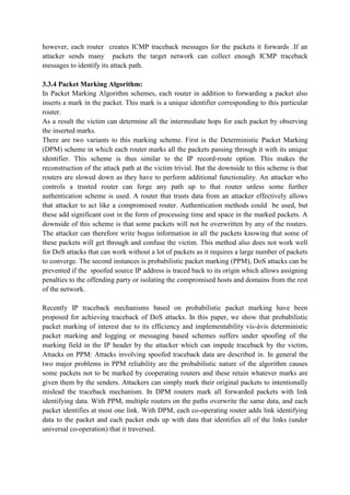 however, each router creates ICMP traceback messages for the packets it forwards .If an
attacker sends many packets the target network can collect enough ICMP traceback
messages to identify its attack path.

3.3.4 Packet Marking Algorithm:
In Packet Marking Algorithm schemes, each router in addition to forwarding a packet also
inserts a mark in the packet. This mark is a unique identifier corresponding to this particular
router.
As a result the victim can determine all the intermediate hops for each packet by observing
the inserted marks.
There are two variants to this marking scheme. First is the Deterministic Packet Marking
(DPM) scheme in which each router marks all the packets passing through it with its unique
identifier. This scheme is thus similar to the IP record-route option. This makes the
reconstruction of the attack path at the victim trivial. But the downside to this scheme is that
routers are slowed down as they have to perform additional functionality. An attacker who
controls a trusted router can forge any path up to that router unless some further
authentication scheme is used. A router that trusts data from an attacker effectively allows
that attacker to act like a compromised router. Authentication methods could be used, but
these add significant cost in the form of processing time and space in the marked packets. A
downside of this scheme is that some packets will not be overwritten by any of the routers.
The attacker can therefore write bogus information in all the packets knowing that some of
these packets will get through and confuse the victim. This method also does not work well
for DoS attacks that can work without a lot of packets as it requires a large number of packets
to converge. The second instances is probabilistic packet marking (PPM), DoS attacks can be
prevented if the spoofed source IP address is traced back to its origin which allows assigning
penalties to the offending party or isolating the compromised hosts and domains from the rest
of the network.

Recently IP traceback mechanisms based on probabilistic packet marking have been
proposed for achieving traceback of DoS attacks. In this paper, we show that probabilistic
packet marking of interest due to its efficiency and implementability vis-àvis deterministic
packet marking and logging or messaging based schemes suffers under spoofing of the
marking field in the IP header by the attacker which can impede traceback by the victim.
Attacks on PPM: Attacks involving spoofed traceback data are described in. In general the
two major problems in PPM reliability are the probabilistic nature of the algorithm causes
some packets not to be marked by cooperating routers and these retain whatever marks are
given them by the senders. Attackers can simply mark their original packets to intentionally
mislead the traceback mechanism. In DPM routers mark all forwarded packets with link
identifying data. With PPM, multiple routers on the paths overwrite the same data, and each
packet identifies at most one link. With DPM, each co-operating router adds link identifying
data to the packet and each packet ends up with data that identifies all of the links (under
universal co-operation) that it traversed.
 