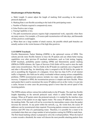 Disadvantages of Packet Marking

a. Mark Length: It cannot adjust the length of marking field according to the network
protocols deployed.
b. Marking Rate is not flexible according to the load of the participating router.
c. Number of Packets required is comparatively more.
d. False Positive rate is large.
e. Tracing Capability is less.
f. The path reconstruction process requires high computational work, especially when there
are many sources. For example, a 25-source path reconstruction will take days, and thousands
of false positives could happen.
g. When there are a large number of attack sources, the possible rebuilt path branches are
actually useless to the victim because of the high false positives.


3.3.5 FDPM Traceback:
Flexible Deterministic Packet Marking (FDPM) is the optimized version of DPM. This
scheme provide more flexible features to trace the IP packets and can obtain better tracing
capabilities over other previous IP traceback mechanisms, such as Link testing, logging,
ICMP traceback, probability packet marking (PPM) and Deterministic packet marking
(DPM).In FDPM schemes, the Types of Services (ToS) fields will be used to store the mark
under some circumferences. The two fields in the IP header are exploited, one is fragment ID
and other is Reversed flag. An identifying value is assigned to the ID field by the sender to
aid in assembling the fragments of a datagram. Given that less than 0.25% of all internet
traffic is fragments, this field can be safely overloaded without causing serious compatibility
problems. FDPM reconstruction process includes two steps: mark recognition and address
recovery. Compared to DPM, the reconstruction process is simpler and more flexible. When
each packet that is used to reconstruct the source IP address arrives at the victim, it is put into
a cache, because in some cases the processing speed is lower than the arrival speed of the
incoming packets.

The FDPM scheme utilizes various bits (called marks) in the IP header. The mark has flexible
lengths depending on the network protocols used, which is called flexible mark length
strategy. When an IP packet enters the protected network, it is marked by the interface close
to the source of the packet on an edge ingress router. The source IP addresses are stored in
the marking fields. The mark will not be overwritten by intermediate routers when the packet
traverses the network. At any point within the network, e.g., the victim host, the source IP
addresses can be reconstructed when required. Processing packets consume resources such as
memory and CPU time of a participating router. Therefore, it is possible for a router to be
overloaded when there are a large number of arrival packets waiting for FDPM to mark them.
The flow-based marking scheme is proposed to solve the overload problem. When the load of
a router exceeds a threshold, the router will discern the most possible attacking packets from
 