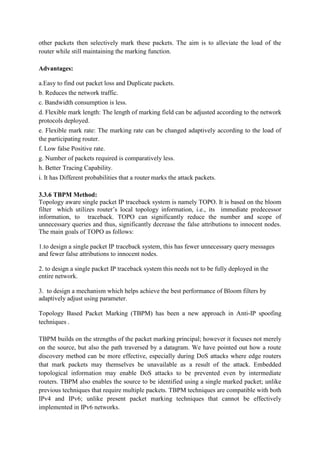 other packets then selectively mark these packets. The aim is to alleviate the load of the
router while still maintaining the marking function.

Advantages:

a.Easy to find out packet loss and Duplicate packets.
b. Reduces the network traffic.
c. Bandwidth consumption is less.
d. Flexible mark length: The length of marking field can be adjusted according to the network
protocols deployed.
e. Flexible mark rate: The marking rate can be changed adaptively according to the load of
the participating router.
f. Low false Positive rate.
g. Number of packets required is comparatively less.
h. Better Tracing Capability.
i. It has Different probabilities that a router marks the attack packets.

3.3.6 TBPM Method:
Topology aware single packet IP traceback system is namely TOPO. It is based on the bloom
filter which utilizes router’s local topology information, i.e., its immediate predecessor
information, to traceback. TOPO can significantly reduce the number and scope of
unnecessary queries and thus, significantly decrease the false attributions to innocent nodes.
The main goals of TOPO as follows:

1.to design a single packet IP traceback system, this has fewer unnecessary query messages
and fewer false attributions to innocent nodes.

2. to design a single packet IP traceback system this needs not to be fully deployed in the
entire network.

3. to design a mechanism which helps achieve the best performance of Bloom filters by
adaptively adjust using parameter.

Topology Based Packet Marking (TBPM) has been a new approach in Anti-IP spoofing
techniques .

TBPM builds on the strengths of the packet marking principal; however it focuses not merely
on the source, but also the path traversed by a datagram. We have pointed out how a route
discovery method can be more effective, especially during DoS attacks where edge routers
that mark packets may themselves be unavailable as a result of the attack. Embedded
topological information may enable DoS attacks to be prevented even by intermediate
routers. TBPM also enables the source to be identified using a single marked packet; unlike
previous techniques that require multiple packets. TBPM techniques are compatible with both
IPv4 and IPv6; unlike present packet marking techniques that cannot be effectively
implemented in IPv6 networks.
 