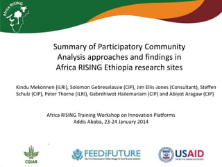 Summary of Participatory Community
Analysis approaches and findings in
Africa RISING Ethiopia research sites
Kindu Mekonnen (ILRI), Solomon Gebreselassie (CIP), Jim Ellis-Jones (Consultant), Steffen
Schulz (CIP), Peter Thorne (ILRI), Gebrehiwot Hailemariam (CIP) and Abiyot Aragaw (CIP)

Africa RISING Training Workshop on Innovation Platforms
Addis Ababa, 23-24 January 2014

 