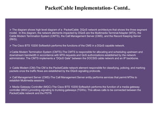 PacketCable Implementation- Contd.. 
 The diagram shows high level diagram of a PacketCable DQoS network architecture that shows the three segment 
model. In this diagram, the network elements impacted by DQoS are the Multimedia Terminal Adapter (MTA), the 
Cable Modem Termination System (CMTS), the Call Management Server (CMS), and the Record Keeping Server 
(RKS). 
 The Cisco BTS 10200 Softswitch performs the functions of the CMS in a DQoS capable network. 
Cable Modem Termination System (CMTS)-The CMTS is responsible for allocating and scheduling upstream and 
downstream bandwidth in accordance with MTA requests and QoS authorizations established by the network 
administrator. The CMTS implements a “DQoS Gate” between the DOCSIS cable network and an IP backbone. 
 Cable Modem (CM)-The CM is the PacketCable network element responsible for classifying, policing, and marking 
packets once the traffic flows are established by the DQoS signaling protocols. 
 Call Management Server (CMS)-The Call Management Server entity performs services that permit MTAs to 
establish Multimedia sessions . 
 Media Gateway Controller (MGC)-The Cisco BTS 10200 Softswitch performs the function of a media gateway 
controller (MGC),providing signaling to trunking gateways (TGWs). This allows calls to be connected between the 
PacketCable network and the PSTN 
 