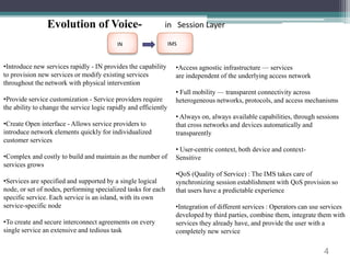 4 
Evolution of Voice- in Session Layer 
IN IMS 
•Introduce new services rapidly - IN provides the capability 
to provision new services or modify existing services 
throughout the network with physical intervention 
•Provide service customization - Service providers require 
the ability to change the service logic rapidly and efficiently 
•Create Open interface - Allows service providers to 
introduce network elements quickly for individualized 
customer services 
•Complex and costly to build and maintain as the number of 
services grows 
•Services are specified and supported by a single logical 
node, or set of nodes, performing specialized tasks for each 
specific service. Each service is an island, with its own 
service-specific node 
•To create and secure interconnect agreements on every 
single service an extensive and tedious task 
•Access agnostic infrastructure — services 
are independent of the underlying access network 
• Full mobility — transparent connectivity across 
heterogeneous networks, protocols, and access mechanisms 
• Always on, always available capabilities, through sessions 
that cross networks and devices automatically and 
transparently 
• User-centric context, both device and context- 
Sensitive 
•QoS (Quality of Service) : The IMS takes care of 
synchronizing session establishment with QoS provision so 
that users have a predictable experience 
•Integration of different services : Operators can use services 
developed by third parties, combine them, integrate them with 
services they already have, and provide the user with a 
completely new service 
 