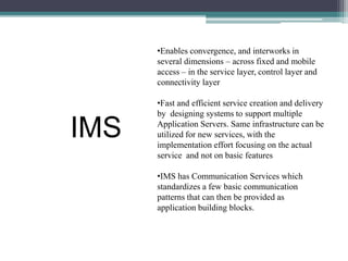 •Enables convergence, and interworks in 
several dimensions – across fixed and mobile 
access – in the service layer, control layer and 
connectivity layer 
•Fast and efficient service creation and delivery 
by designing systems to support multiple 
Application Servers. Same infrastructure can be 
utilized for new services, with the 
implementation effort focusing on the actual 
service and not on basic features 
•IMS has Communication Services which 
standardizes a few basic communication 
patterns that can then be provided as 
application building blocks. 
IMS 
 