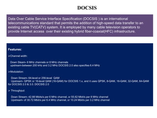 DOCSIS 
Data Over Cable Service Interface Specification (DOCSIS ) is an international 
telecommunications standard that permits the addition of high-speed data transfer to an 
existing cable TV(CATV) system. It is employed by many cable television operators to 
provide Internet access over their existing hybrid fiber-coaxial(HFC) infrastructure. 
Architecture of a typical VoIP/SIP scenario 
Features: 
Channel width: 
Down Steam- 6 MHz channels or 8 MHz channels 
upstream-between 200 kHz and 3.2 MHz DOCSIS 2.0 also specifies 6.4 MHz 
Modulation: 
Down Stream- 64-level or 256-level QAM 
Upstream- QPSK or 16-level QAM (16-QAM) for DOCSIS 1.x, and it uses QPSK, 8-QAM, 16-QAM, 32-QAM, 64-QAM 
for DOCSIS 2.0 & 3.0. DOCSIS 2.0 
 Throughput: 
Down Stream- 42.88 Mbits/s per 6 MHz channel, or 55.62 Mbit/s per 8 MHz channel 
Upstream- of 30.72 Mbit/s per 6.4 MHz channel, or 10.24 Mbit/s per 3.2 MHz channel 
 