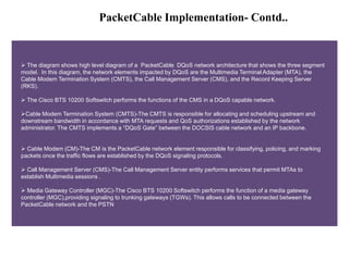 PacketCable Implementation- Contd.. 
 The diagram shows high level diagram of a PacketCable DQoS network architecture tha...