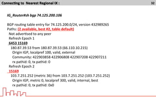 Connec7ng	
  to	
  	
  Nearest	
  Regional	
  IX	
  :	
   32	
  
IG_Router#sh	
  bgp	
  74.125.200.106	
  
	
  
BGP	
  rouTng	
  table	
  entry	
  for	
  74.125.200.0/24,	
  version	
  432989265	
  
Paths:	
  (2	
  available,	
  best	
  #2,	
  table	
  default)	
  
	
  	
  Not	
  adverTsed	
  to	
  any	
  peer	
  
	
  	
  Refresh	
  Epoch	
  1	
  
	
  	
  6453	
  15169	
  
	
  	
  	
  	
  180.87.39.53	
  from	
  180.87.39.53	
  (66.110.10.215)	
  
	
  	
  	
  	
  	
  	
  Origin	
  IGP,	
  localpref	
  100,	
  valid,	
  external	
  
	
  	
  	
  	
  	
  	
  Community:	
  422903858	
  422906808	
  422907208	
  422907211	
  
	
  	
  	
  	
  	
  	
  rx	
  pathid:	
  0,	
  tx	
  pathid:	
  0	
  
	
  	
  Refresh	
  Epoch	
  2	
  
	
  	
  15169	
  
	
  	
  	
  	
  103.7.251.252	
  (metric	
  36)	
  from	
  103.7.251.252	
  (103.7.251.252)	
  
	
  	
  	
  	
  	
  	
  Origin	
  IGP,	
  metric	
  0,	
  localpref	
  300,	
  valid,	
  internal,	
  best	
  
	
  	
  	
  	
  	
  	
  rx	
  pathid:	
  0,	
  tx	
  pathid:	
  0x0	
  
 