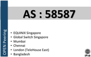 AS	
  :	
  58587	
  
•  EQUINIX	
  Singapore	
  
•  Global	
  Switch	
  Singapore	
  
•  Mumbai	
  	
  
•  Chennai	
  
•  London	
  (TeleHouse	
  East)	
  
•  Bangladesh	
  	
  	
  
OPEN	
  Peering	
  
 