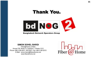 35	
  
Thank You.
SIMON SOHEL BAROI
Fiber@Home Limited
House-7/B, Road-13, Gulshan-1, Dhaka-1212
Phone- 880 2 8814817, 8812507, Fax- 880 2 8812010
E-Mail : simon.baroi@fiberathome.net
www.fiberathome.net
 