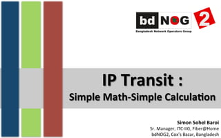 IP	
  Transit	
  :	
  
Simple	
  Math-­‐Simple	
  Calcula7on	
  
Simon	
  Sohel	
  Baroi	
  
Sr.	
  Manager,	
  ITC-­‐IIG,	
  Fiber@Home	
  
bdNOG2,	
  Cox’s	
  Bazar,	
  Bangladesh	
  
 