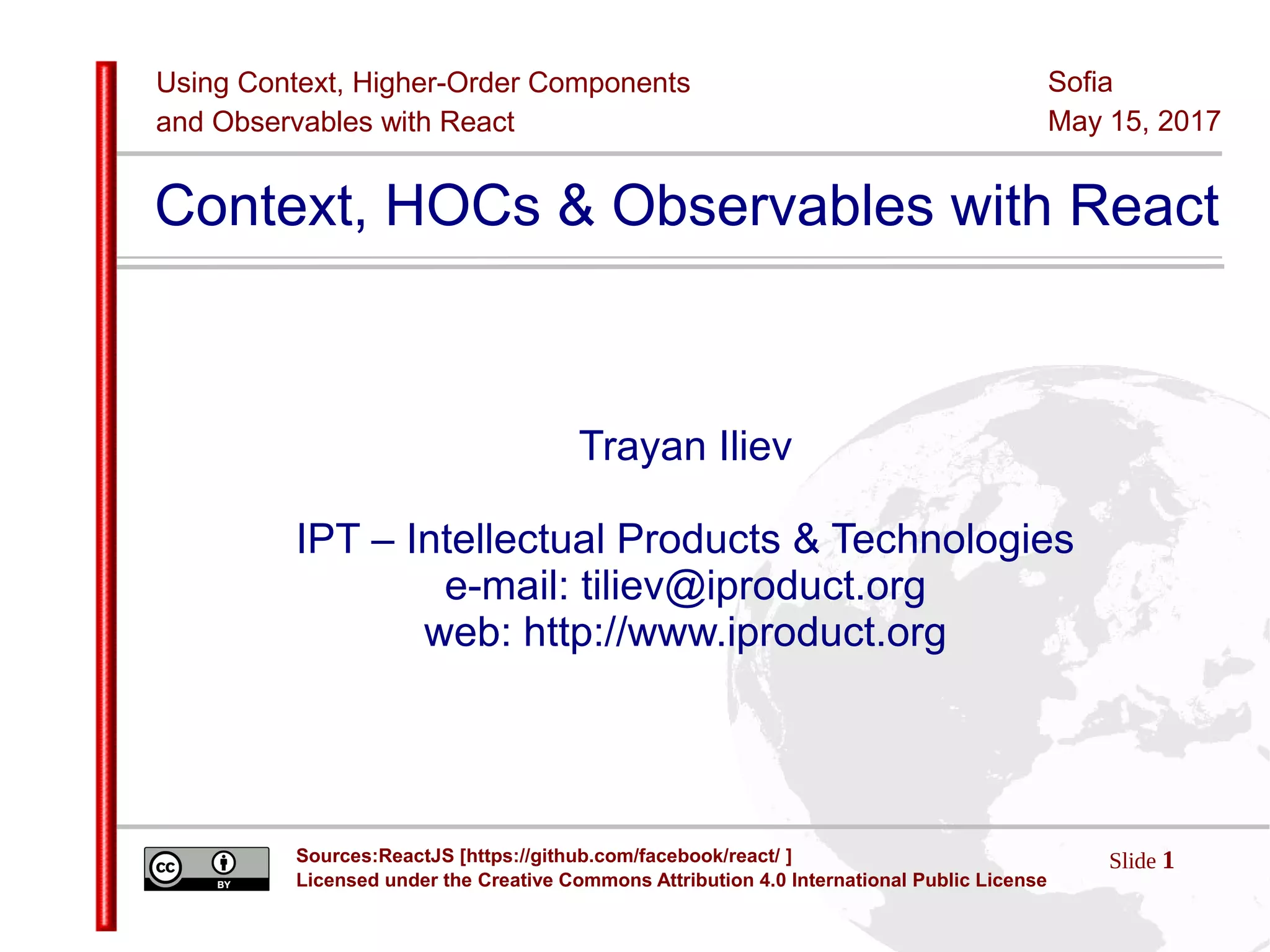 Using Context, Higher-Order Components
and Observables with React
Slide 1Sources:ReactJS [https://github.com/facebook/react/ ]
Licensed under the Creative Commons Attribution 4.0 International Public License
Sofia
May 15, 2017
Context, HOCs & Observables with React
Trayan Iliev
IPT – Intellectual Products & Technologies
e-mail: tiliev@iproduct.org
web: http://www.iproduct.org
 