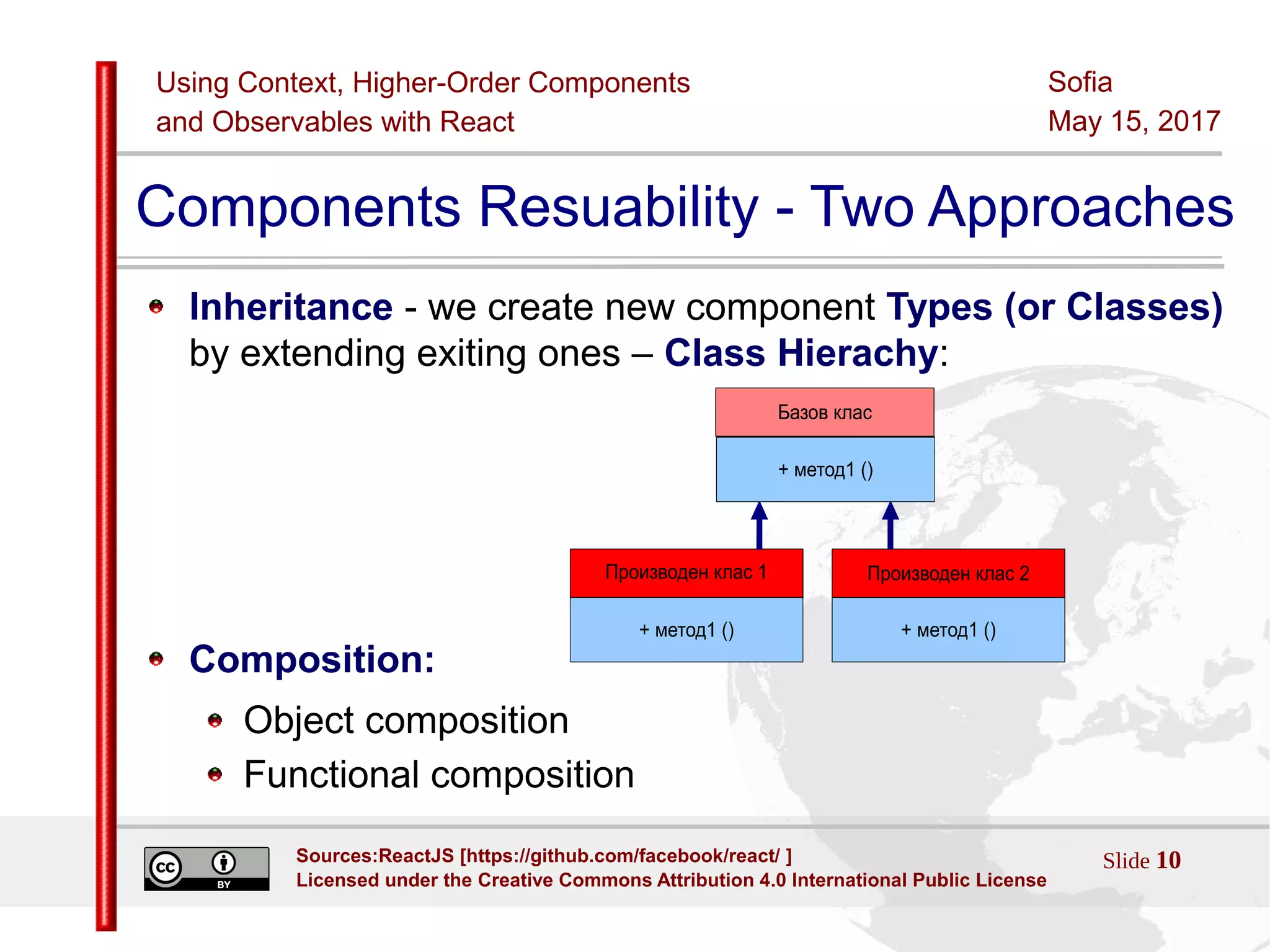 Using Context, Higher-Order Components
and Observables with React
Sofia
May 15, 2017
Slide 10Sources:ReactJS [https://github.com/facebook/react/ ]
Licensed under the Creative Commons Attribution 4.0 International Public License
Components Resuability - Two Approaches
Inheritance - we create new component Types (or Classes)
by extending exiting ones – Class Hierachy:
Composition:
Object composition
Functional composition
 