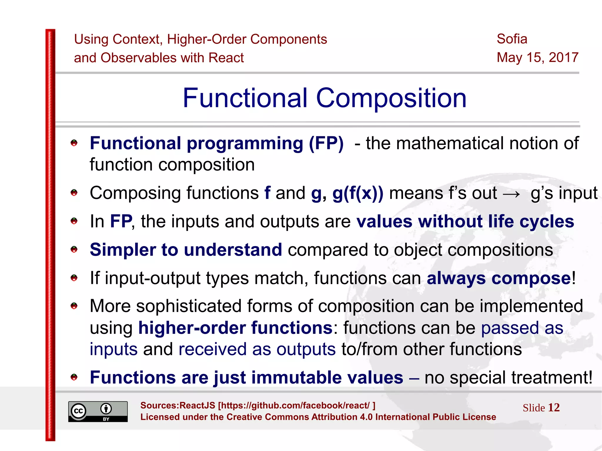 Using Context, Higher-Order Components
and Observables with React
Sofia
May 15, 2017
Slide 12Sources:ReactJS [https://github.com/facebook/react/ ]
Licensed under the Creative Commons Attribution 4.0 International Public License
Functional Composition
Functional programming (FP) - the mathematical notion of
function composition
Composing functions f and g, g(f(x)) means f’s out → g’s input
In FP, the inputs and outputs are values without life cycles
Simpler to understand compared to object compositions
If input-output types match, functions can always compose!
More sophisticated forms of composition can be implemented
using higher-order functions: functions can be passed as
inputs and received as outputs to/from other functions
Functions are just immutable values – no special treatment!
 