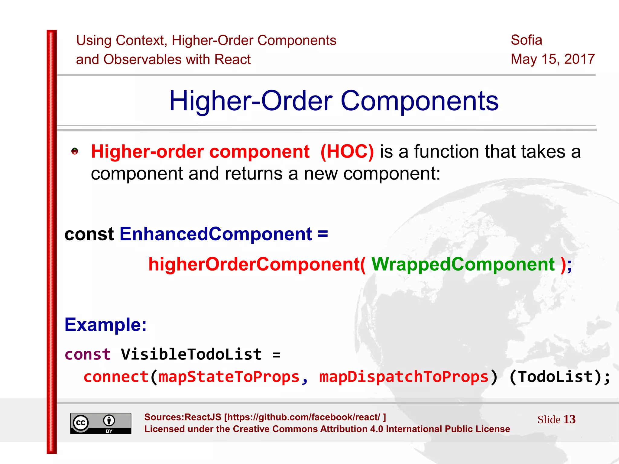 Using Context, Higher-Order Components
and Observables with React
Sofia
May 15, 2017
Slide 13Sources:ReactJS [https://github.com/facebook/react/ ]
Licensed under the Creative Commons Attribution 4.0 International Public License
Higher-Order Components
Higher-order component (HOC) is a function that takes a
component and returns a new component:
const EnhancedComponent =
higherOrderComponent( WrappedComponent );
Example:
const VisibleTodoList =
connect(mapStateToProps, mapDispatchToProps) (TodoList);
 