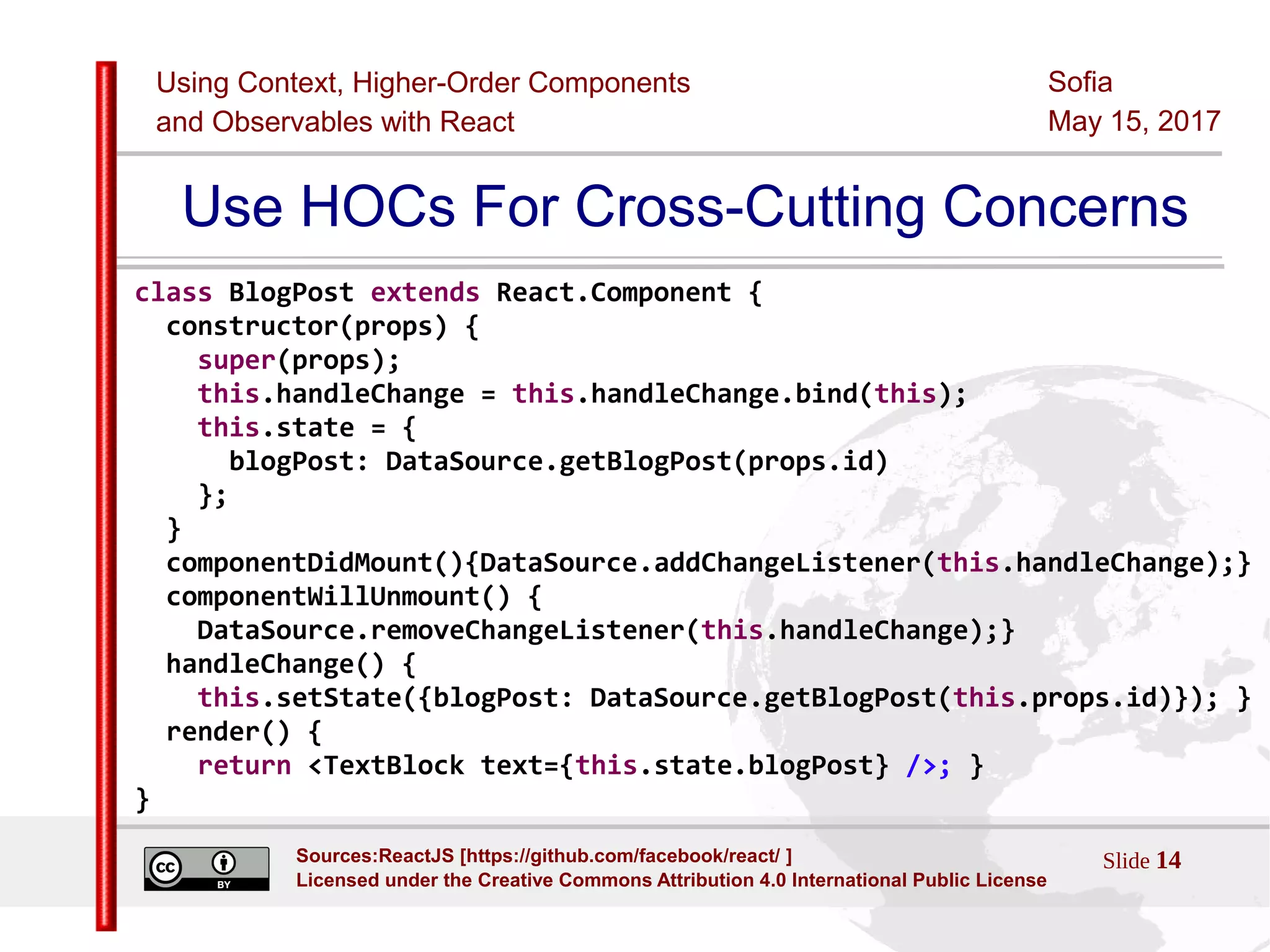 Using Context, Higher-Order Components
and Observables with React
Sofia
May 15, 2017
Slide 14Sources:ReactJS [https://github.com/facebook/react/ ]
Licensed under the Creative Commons Attribution 4.0 International Public License
Use HOCs For Cross-Cutting Concerns
class BlogPost extends React.Component {
constructor(props) {
super(props);
this.handleChange = this.handleChange.bind(this);
this.state = {
blogPost: DataSource.getBlogPost(props.id)
};
}
componentDidMount(){DataSource.addChangeListener(this.handleChange);}
componentWillUnmount() {
DataSource.removeChangeListener(this.handleChange);}
handleChange() {
this.setState({blogPost: DataSource.getBlogPost(this.props.id)}); }
render() {
return <TextBlock text={this.state.blogPost} />; }
}
 