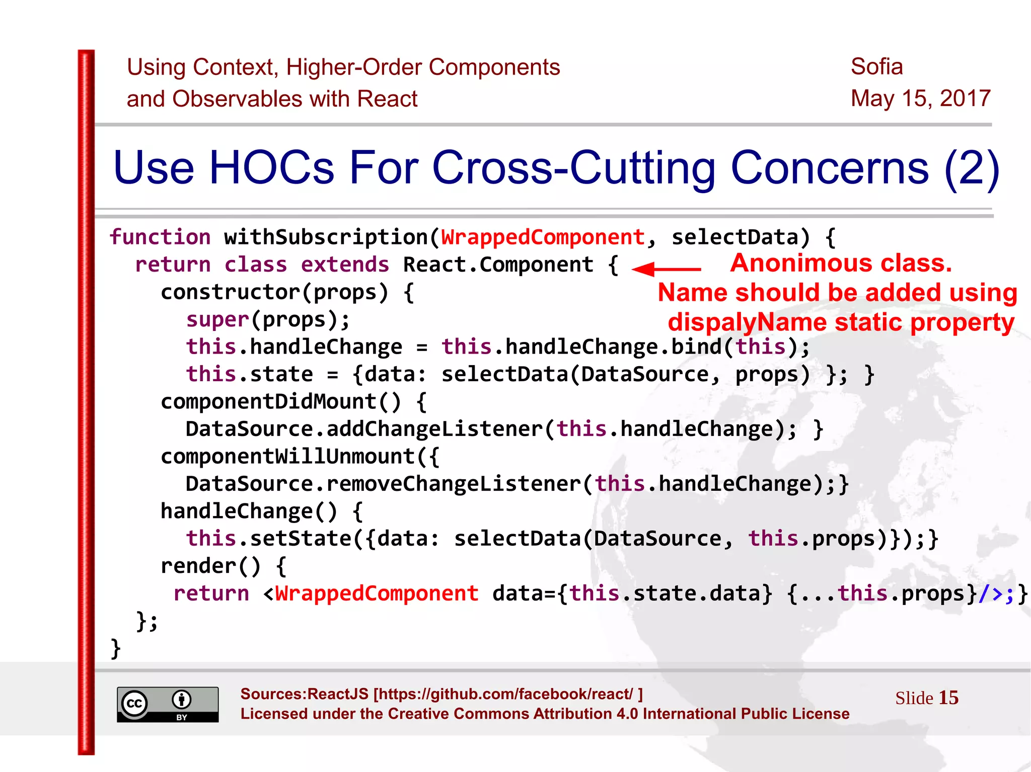 Using Context, Higher-Order Components
and Observables with React
Sofia
May 15, 2017
Slide 15Sources:ReactJS [https://github.com/facebook/react/ ]
Licensed under the Creative Commons Attribution 4.0 International Public License
Use HOCs For Cross-Cutting Concerns (2)
function withSubscription(WrappedComponent, selectData) {
return class extends React.Component {
constructor(props) {
super(props);
this.handleChange = this.handleChange.bind(this);
this.state = {data: selectData(DataSource, props) }; }
componentDidMount() {
DataSource.addChangeListener(this.handleChange); }
componentWillUnmount({
DataSource.removeChangeListener(this.handleChange);}
handleChange() {
this.setState({data: selectData(DataSource, this.props)});}
render() {
return <WrappedComponent data={this.state.data} {...this.props}/>;}
};
}
Anonimous class.
Name should be added using
dispalyName static property
 