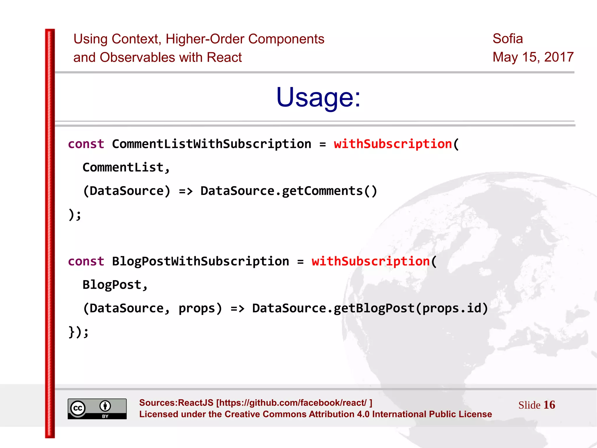 Using Context, Higher-Order Components
and Observables with React
Sofia
May 15, 2017
Slide 16Sources:ReactJS [https://github.com/facebook/react/ ]
Licensed under the Creative Commons Attribution 4.0 International Public License
Usage:
const CommentListWithSubscription = withSubscription(
CommentList,
(DataSource) => DataSource.getComments()
);
const BlogPostWithSubscription = withSubscription(
BlogPost,
(DataSource, props) => DataSource.getBlogPost(props.id)
});
 