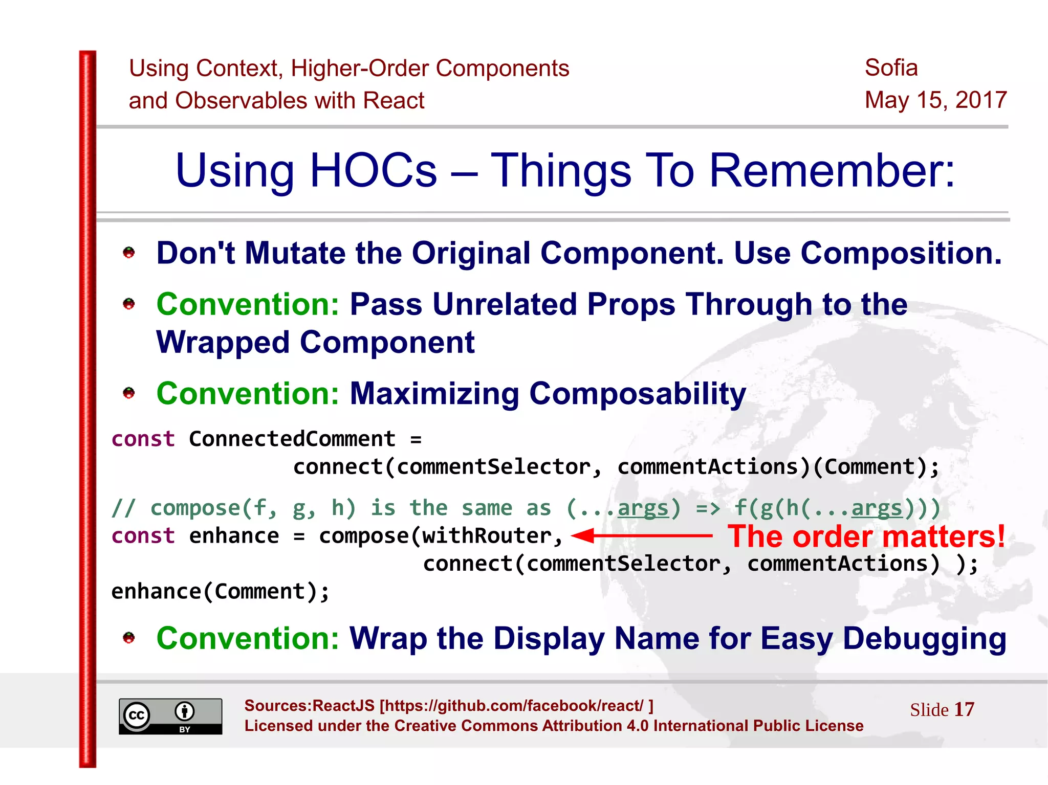 Using Context, Higher-Order Components
and Observables with React
Sofia
May 15, 2017
Slide 17Sources:ReactJS [https://github.com/facebook/react/ ]
Licensed under the Creative Commons Attribution 4.0 International Public License
Using HOCs – Things To Remember:
Don't Mutate the Original Component. Use Composition.
Convention: Pass Unrelated Props Through to the
Wrapped Component
Convention: Maximizing Composability
const ConnectedComment =
connect(commentSelector, commentActions)(Comment);
// compose(f, g, h) is the same as (...args) => f(g(h(...args)))
const enhance = compose(withRouter,
connect(commentSelector, commentActions) );
enhance(Comment);
Convention: Wrap the Display Name for Easy Debugging
The order matters!
 