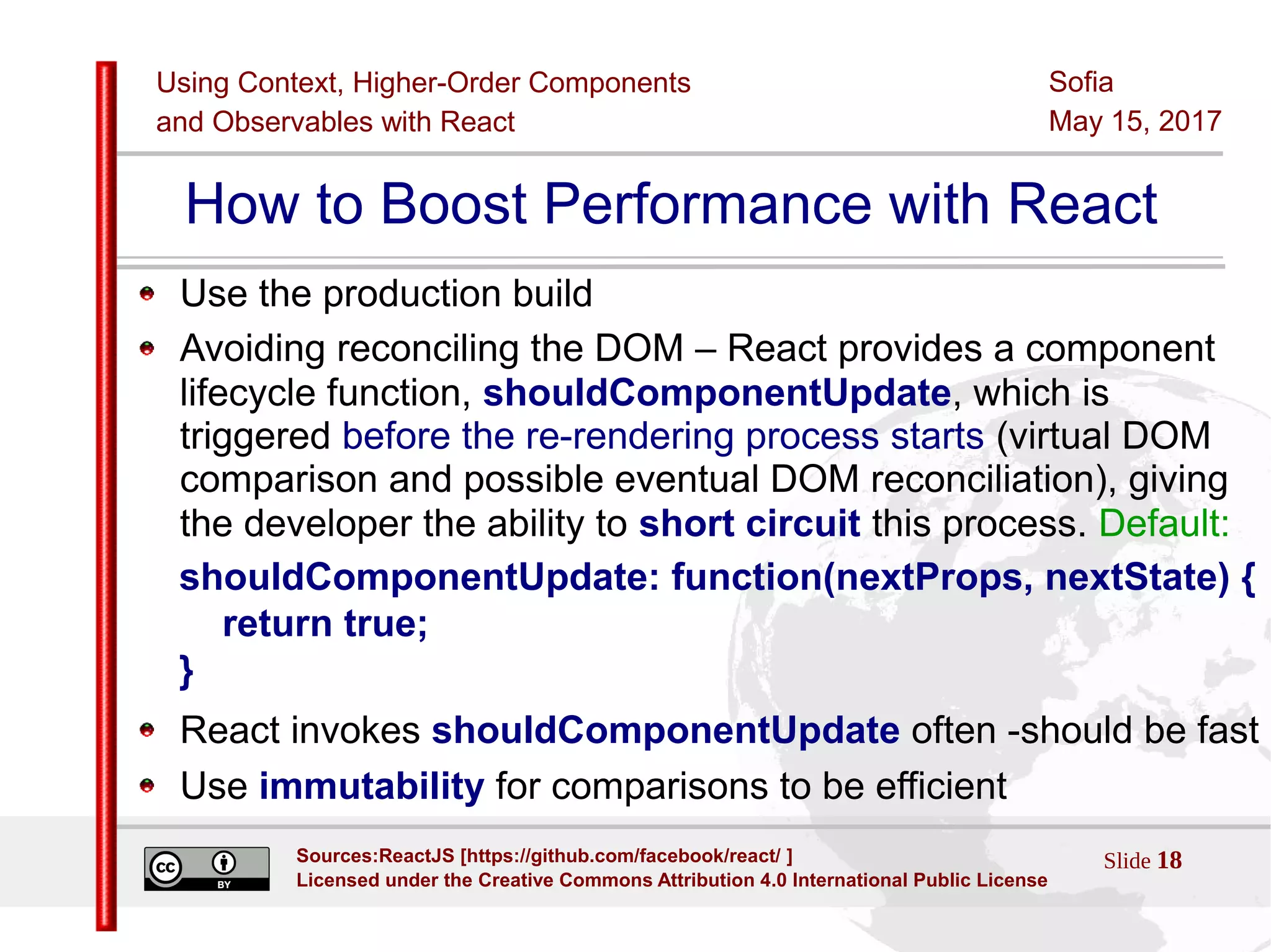 Using Context, Higher-Order Components
and Observables with React
Sofia
May 15, 2017
Slide 18Sources:ReactJS [https://github.com/facebook/react/ ]
Licensed under the Creative Commons Attribution 4.0 International Public License
How to Boost Performance with React
Use the production build
Avoiding reconciling the DOM – React provides a component
lifecycle function, shouldComponentUpdate, which is
triggered before the re-rendering process starts (virtual DOM
comparison and possible eventual DOM reconciliation), giving
the developer the ability to short circuit this process. Default:
shouldComponentUpdate: function(nextProps, nextState) {
return true;
}
React invokes shouldComponentUpdate often -should be fast
Use immutability for comparisons to be efficient
 