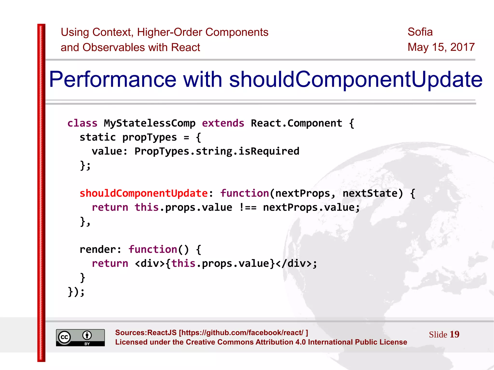Using Context, Higher-Order Components
and Observables with React
Sofia
May 15, 2017
Slide 19Sources:ReactJS [https://github.com/facebook/react/ ]
Licensed under the Creative Commons Attribution 4.0 International Public License
Performance with shouldComponentUpdate
class MyStatelessComp extends React.Component {
static propTypes = {
value: PropTypes.string.isRequired
};
shouldComponentUpdate: function(nextProps, nextState) {
return this.props.value !== nextProps.value;
},
render: function() {
return <div>{this.props.value}</div>;
}
});
 