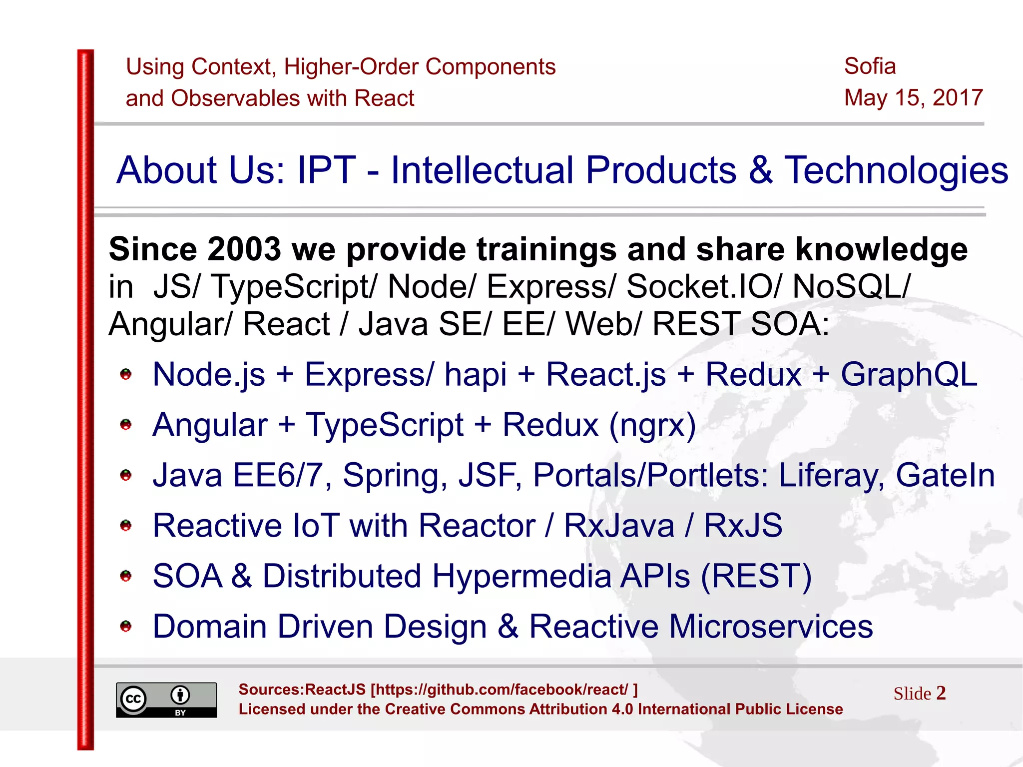 Using Context, Higher-Order Components
and Observables with React
Sofia
May 15, 2017
Slide 2Sources:ReactJS [https://github.com/facebook/react/ ]
Licensed under the Creative Commons Attribution 4.0 International Public License
About Us: IPT - Intellectual Products & Technologies
Since 2003 we provide trainings and share knowledge
in JS/ TypeScript/ Node/ Express/ Socket.IO/ NoSQL/
Angular/ React / Java SE/ EE/ Web/ REST SOA:
Node.js + Express/ hapi + React.js + Redux + GraphQL
Angular + TypeScript + Redux (ngrx)
Java EE6/7, Spring, JSF, Portals/Portlets: Liferay, GateIn
Reactive IoT with Reactor / RxJava / RxJS
SOA & Distributed Hypermedia APIs (REST)
Domain Driven Design & Reactive Microservices
 
