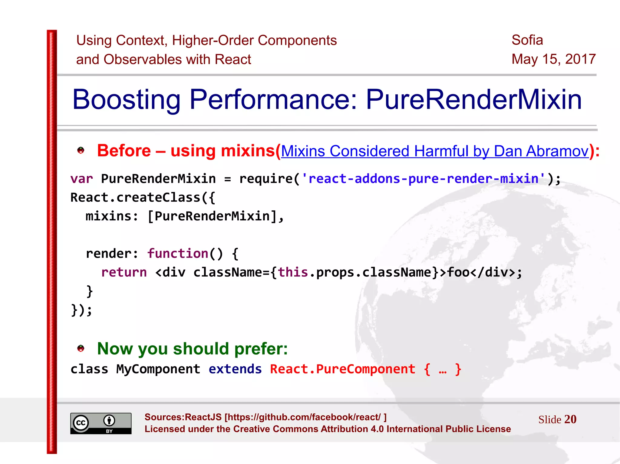 Using Context, Higher-Order Components
and Observables with React
Sofia
May 15, 2017
Slide 20Sources:ReactJS [https://github.com/facebook/react/ ]
Licensed under the Creative Commons Attribution 4.0 International Public License
Boosting Performance: PureRenderMixin
Before – using mixins(Mixins Considered Harmful by Dan Abramov):
var PureRenderMixin = require('react-addons-pure-render-mixin');
React.createClass({
mixins: [PureRenderMixin],
render: function() {
return <div className={this.props.className}>foo</div>;
}
});
Now you should prefer:
class MyComponent extends React.PureComponent { … }
 