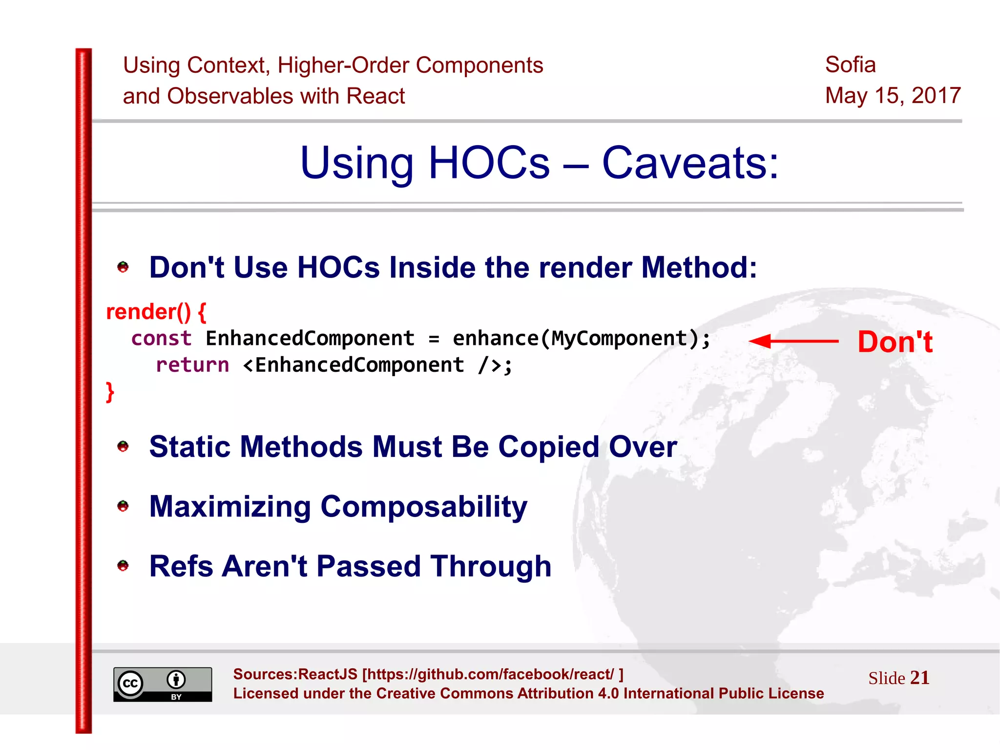 Using Context, Higher-Order Components
and Observables with React
Sofia
May 15, 2017
Slide 21Sources:ReactJS [https://github.com/facebook/react/ ]
Licensed under the Creative Commons Attribution 4.0 International Public License
Using HOCs – Caveats:
Don't Use HOCs Inside the render Method:
render() {
const EnhancedComponent = enhance(MyComponent);
return <EnhancedComponent />;
}
Static Methods Must Be Copied Over
Maximizing Composability
Refs Aren't Passed Through
Don't
 