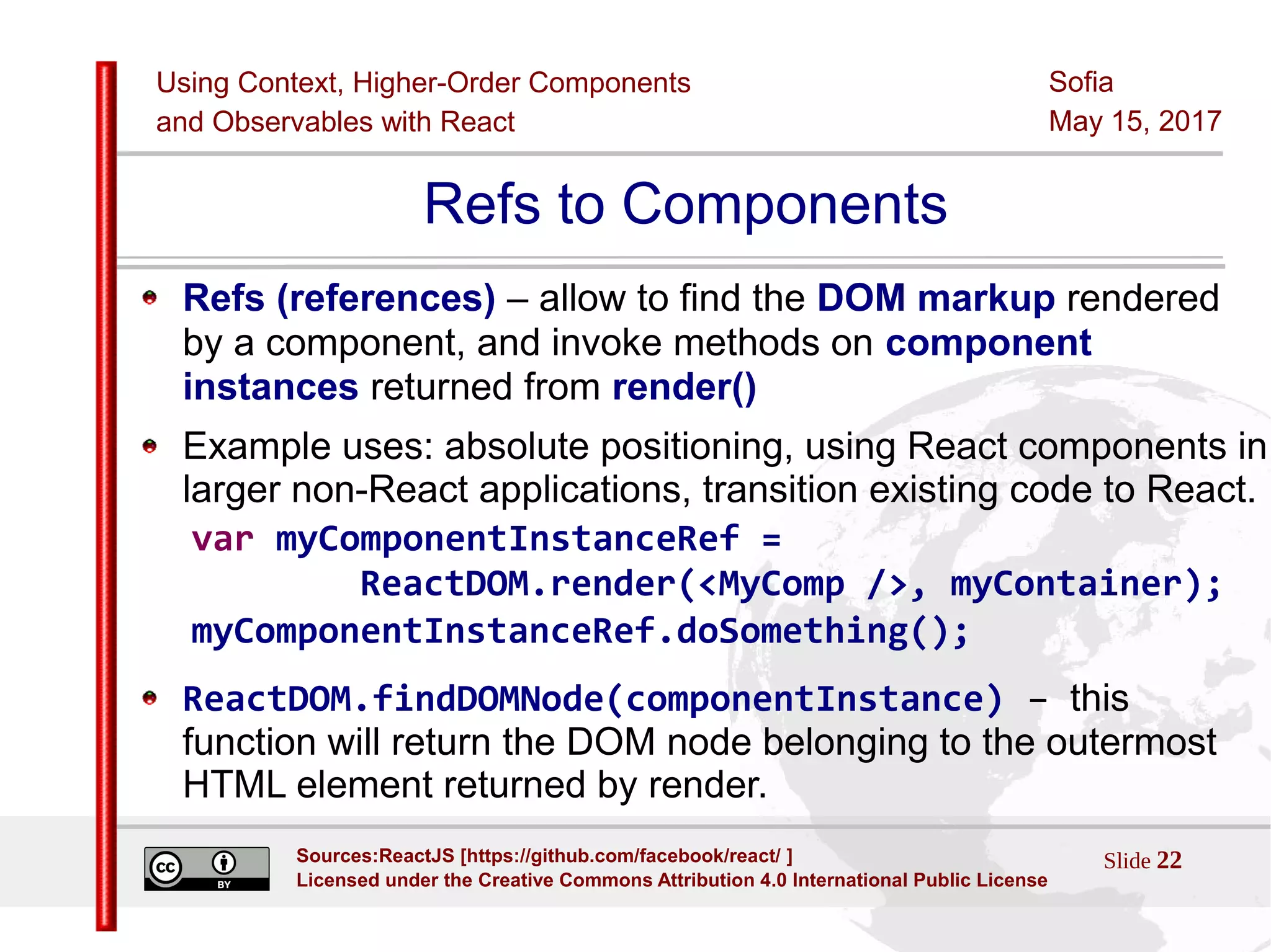 Using Context, Higher-Order Components
and Observables with React
Sofia
May 15, 2017
Slide 22Sources:ReactJS [https://github.com/facebook/react/ ]
Licensed under the Creative Commons Attribution 4.0 International Public License
Refs to Components
Refs (references) – allow to find the DOM markup rendered
by a component, and invoke methods on component
instances returned from render()
Example uses: absolute positioning, using React components in
larger non-React applications, transition existing code to React.
var myComponentInstanceRef =
ReactDOM.render(<MyComp />, myContainer);
myComponentInstanceRef.doSomething();
ReactDOM.findDOMNode(componentInstance) – this
function will return the DOM node belonging to the outermost
HTML element returned by render.
 