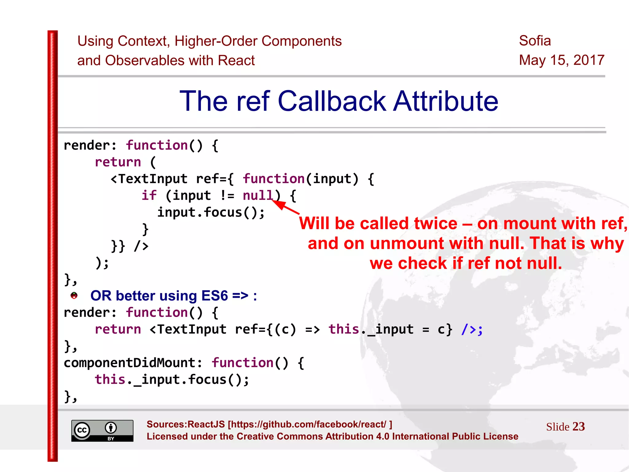 Using Context, Higher-Order Components
and Observables with React
Sofia
May 15, 2017
Slide 23Sources:ReactJS [https://github.com/facebook/react/ ]
Licensed under the Creative Commons Attribution 4.0 International Public License
The ref Callback Attribute
render: function() {
return (
<TextInput ref={ function(input) {
if (input != null) {
input.focus();
}
}} />
);
},
OR better using ES6 => :
render: function() {
return <TextInput ref={(c) => this._input = c} />;
},
componentDidMount: function() {
this._input.focus();
},
Will be called twice – on mount with ref,
and on unmount with null. That is why
we check if ref not null.
 
