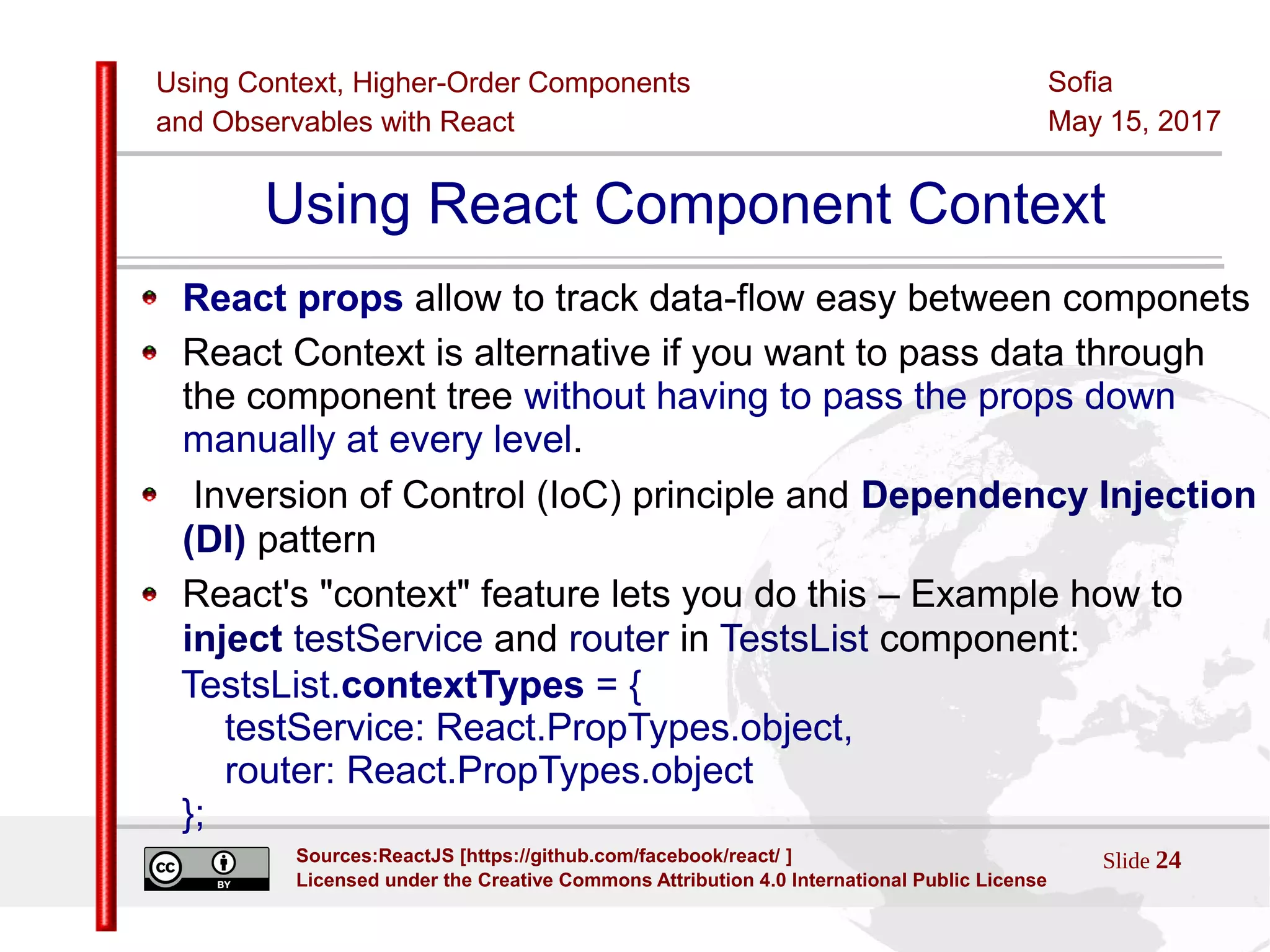 Using Context, Higher-Order Components
and Observables with React
Sofia
May 15, 2017
Slide 24Sources:ReactJS [https://github.com/facebook/react/ ]
Licensed under the Creative Commons Attribution 4.0 International Public License
Using React Component Context
React props allow to track data-flow easy between componets
React Context is alternative if you want to pass data through
the component tree without having to pass the props down
manually at every level.
Inversion of Control (IoC) principle and Dependency Injection
(DI) pattern
React's "context" feature lets you do this – Example how to
inject testService and router in TestsList component:
TestsList.contextTypes = {
testService: React.PropTypes.object,
router: React.PropTypes.object
};
 