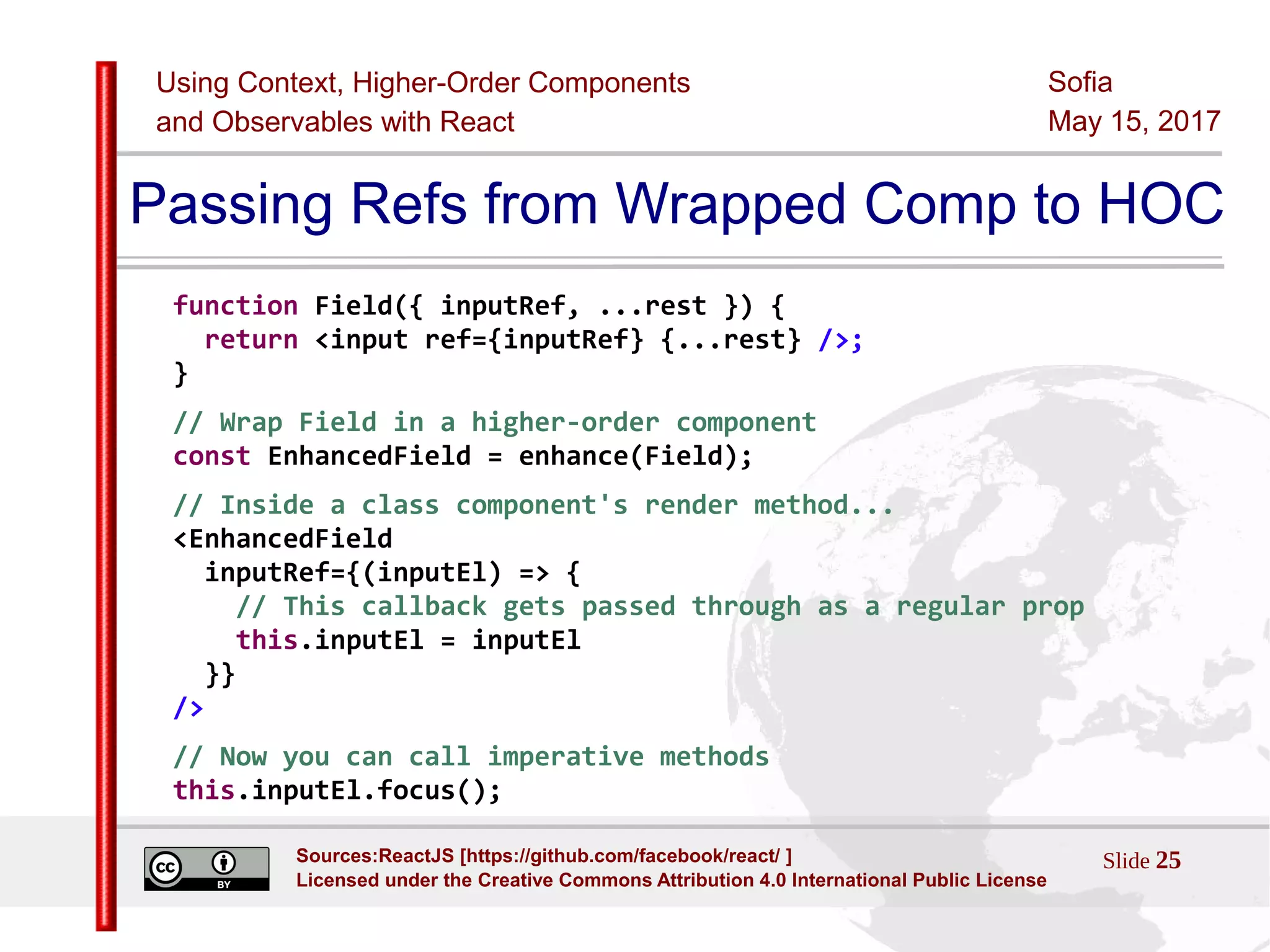 Using Context, Higher-Order Components
and Observables with React
Sofia
May 15, 2017
Slide 25Sources:ReactJS [https://github.com/facebook/react/ ]
Licensed under the Creative Commons Attribution 4.0 International Public License
Passing Refs from Wrapped Comp to HOC
function Field({ inputRef, ...rest }) {
return <input ref={inputRef} {...rest} />;
}
// Wrap Field in a higher-order component
const EnhancedField = enhance(Field);
// Inside a class component's render method...
<EnhancedField
inputRef={(inputEl) => {
// This callback gets passed through as a regular prop
this.inputEl = inputEl
}}
/>
// Now you can call imperative methods
this.inputEl.focus();
 