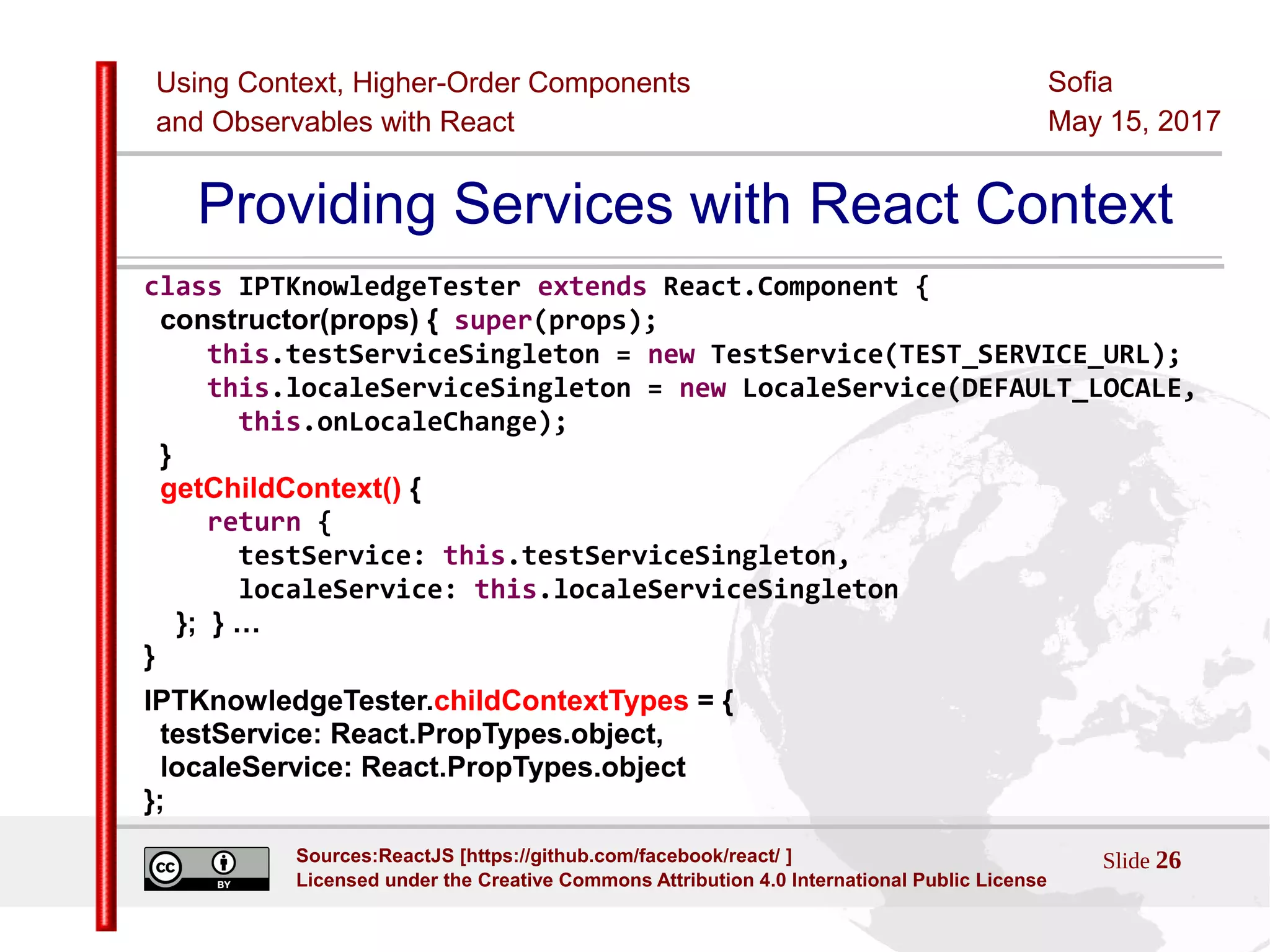 Using Context, Higher-Order Components
and Observables with React
Sofia
May 15, 2017
Slide 26Sources:ReactJS [https://github.com/facebook/react/ ]
Licensed under the Creative Commons Attribution 4.0 International Public License
Providing Services with React Context
class IPTKnowledgeTester extends React.Component {
constructor(props) { super(props);
this.testServiceSingleton = new TestService(TEST_SERVICE_URL);
this.localeServiceSingleton = new LocaleService(DEFAULT_LOCALE,
this.onLocaleChange);
}
getChildContext() {
return {
testService: this.testServiceSingleton,
localeService: this.localeServiceSingleton
}; } …
}
IPTKnowledgeTester.childContextTypes = {
testService: React.PropTypes.object,
localeService: React.PropTypes.object
};
 
