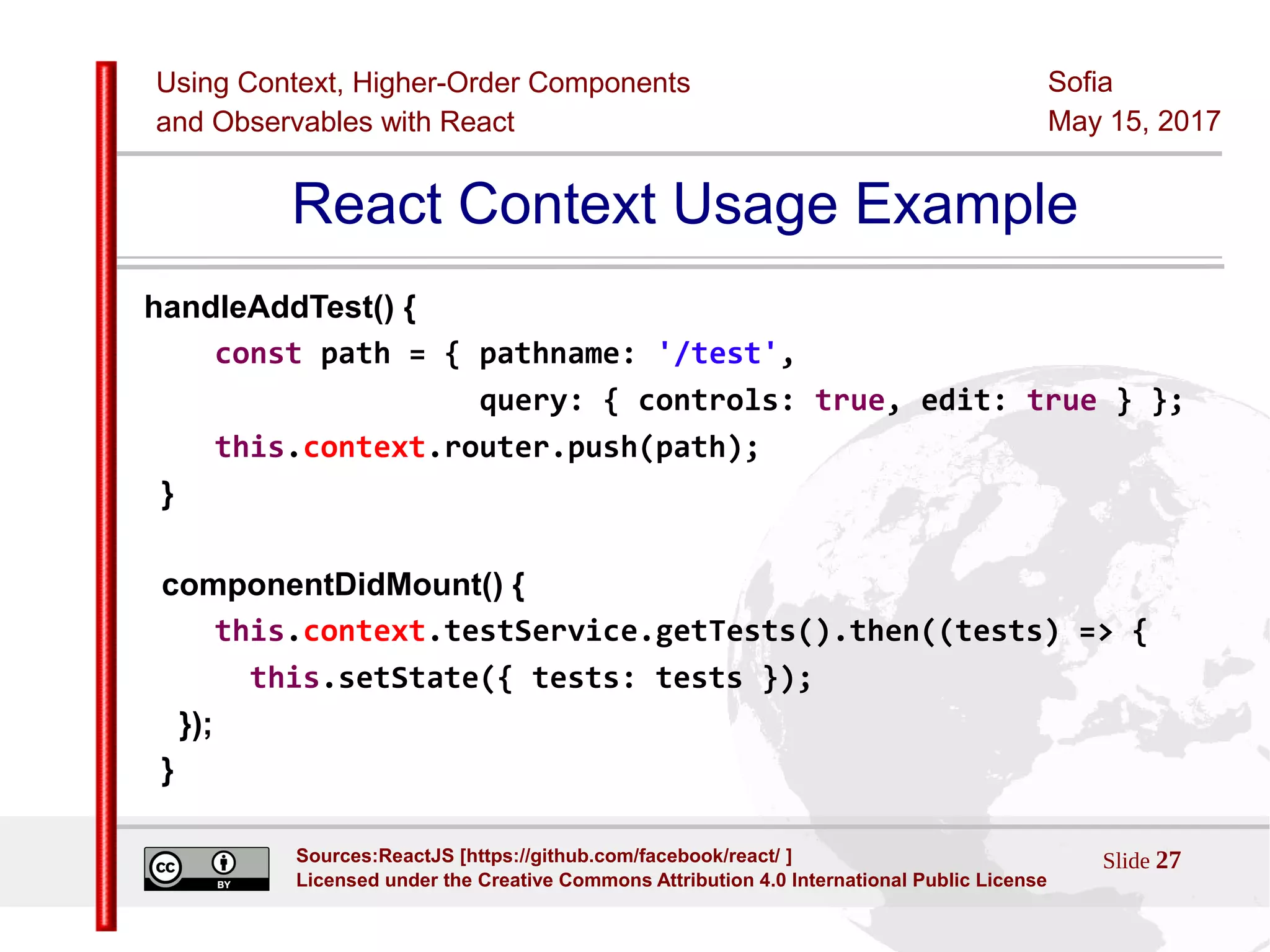 Using Context, Higher-Order Components
and Observables with React
Sofia
May 15, 2017
Slide 27Sources:ReactJS [https://github.com/facebook/react/ ]
Licensed under the Creative Commons Attribution 4.0 International Public License
React Context Usage Example
handleAddTest() {
const path = { pathname: '/test',
query: { controls: true, edit: true } };
this.context.router.push(path);
}
componentDidMount() {
this.context.testService.getTests().then((tests) => {
this.setState({ tests: tests });
});
}
 