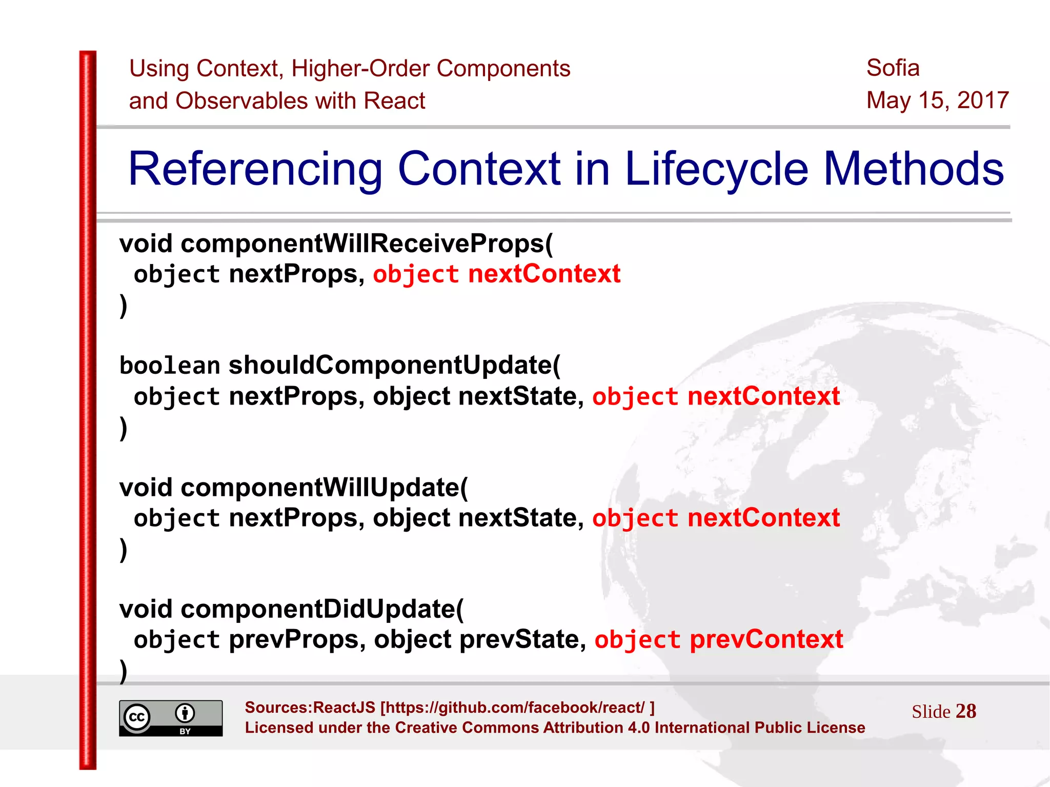 Using Context, Higher-Order Components
and Observables with React
Sofia
May 15, 2017
Slide 28Sources:ReactJS [https://github.com/facebook/react/ ]
Licensed under the Creative Commons Attribution 4.0 International Public License
Referencing Context in Lifecycle Methods
void componentWillReceiveProps(
object nextProps, object nextContext
)
boolean shouldComponentUpdate(
object nextProps, object nextState, object nextContext
)
void componentWillUpdate(
object nextProps, object nextState, object nextContext
)
void componentDidUpdate(
object prevProps, object prevState, object prevContext
)
 