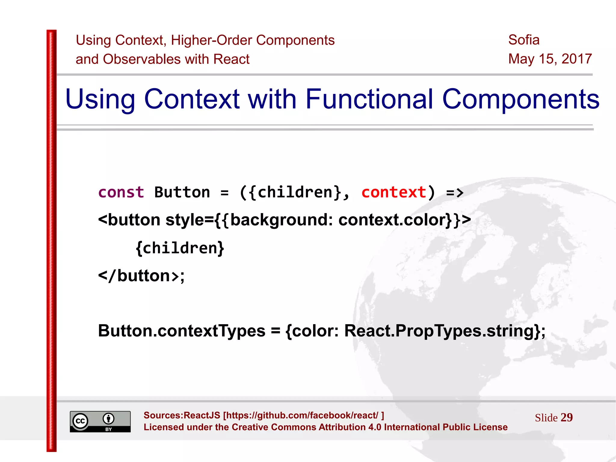 Using Context, Higher-Order Components
and Observables with React
Sofia
May 15, 2017
Slide 29Sources:ReactJS [https://github.com/facebook/react/ ]
Licensed under the Creative Commons Attribution 4.0 International Public License
Using Context with Functional Components
const Button = ({children}, context) =>
<button style={{background: context.color}}>
{children}
</button>;
Button.contextTypes = {color: React.PropTypes.string};
 