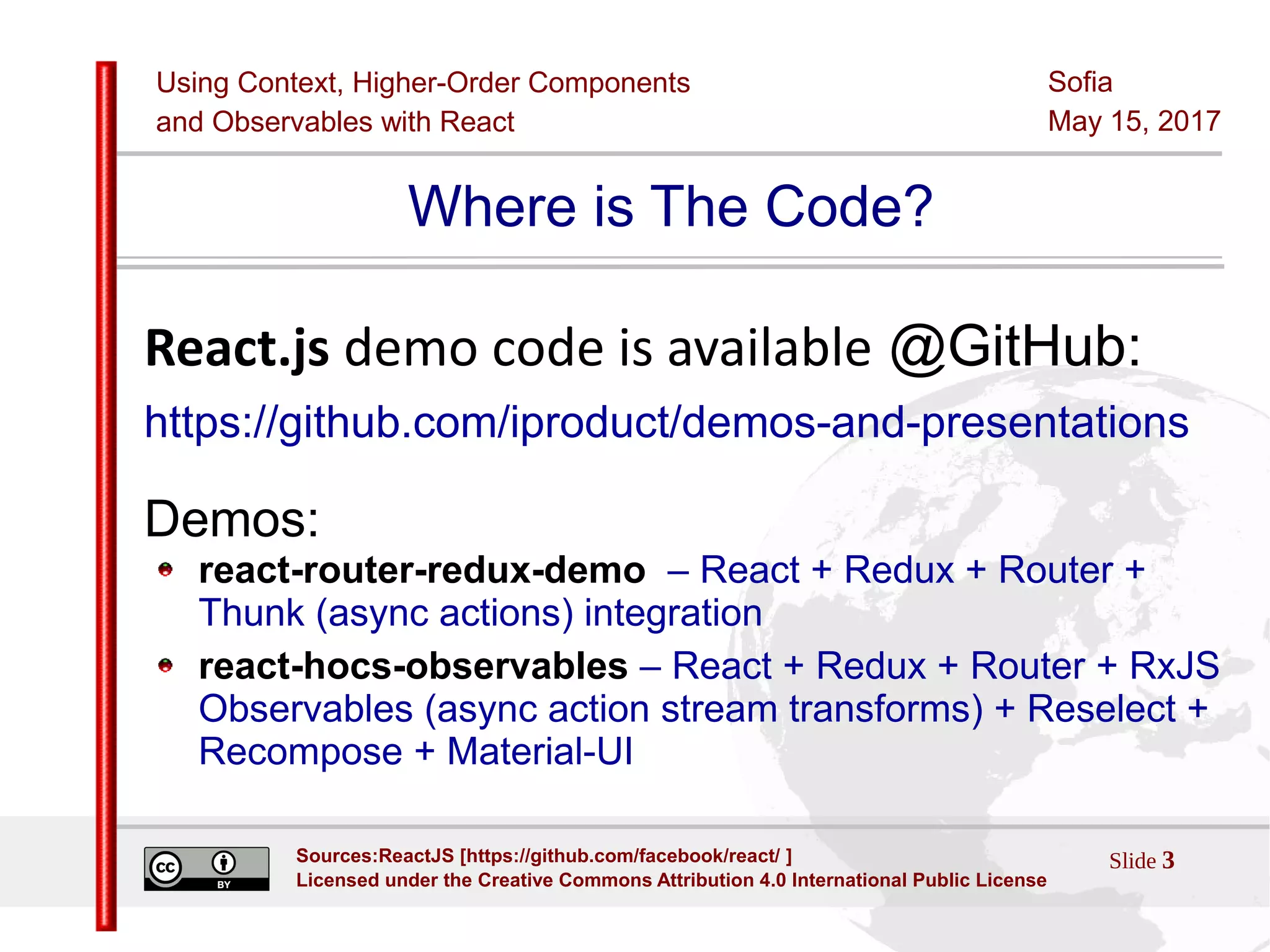 Using Context, Higher-Order Components
and Observables with React
Sofia
May 15, 2017
Slide 3Sources:ReactJS [https://github.com/facebook/react/ ]
Licensed under the Creative Commons Attribution 4.0 International Public License
Where is The Code?
React.js demo code is available @GitHub:
https://github.com/iproduct/demos-and-presentations
Demos:
react-router-redux-demo – React + Redux + Router +
Thunk (async actions) integration
react-hocs-observables – React + Redux + Router + RxJS
Observables (async action stream transforms) + Reselect +
Recompose + Material-UI
 