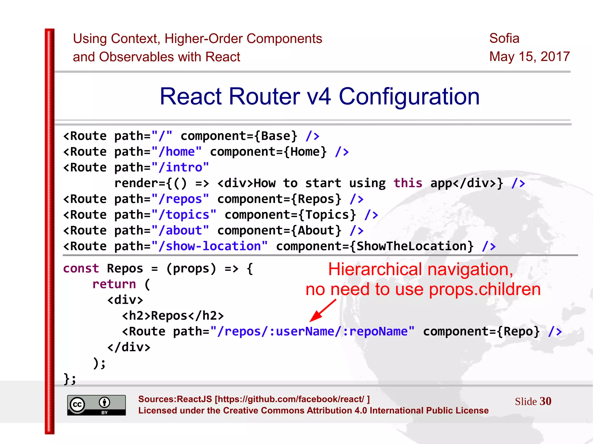 Using Context, Higher-Order Components
and Observables with React
Sofia
May 15, 2017
Slide 30Sources:ReactJS [https://github.com/facebook/react/ ]
Licensed under the Creative Commons Attribution 4.0 International Public License
React Router v4 Configuration
<Route path="/" component={Base} />
<Route path="/home" component={Home} />
<Route path="/intro"
render={() => <div>How to start using this app</div>} />
<Route path="/repos" component={Repos} />
<Route path="/topics" component={Topics} />
<Route path="/about" component={About} />
<Route path="/show-location" component={ShowTheLocation} />
const Repos = (props) => {
return (
<div>
<h2>Repos</h2>
<Route path="/repos/:userName/:repoName" component={Repo} />
</div>
);
};
Hierarchical navigation,
no need to use props.children
 