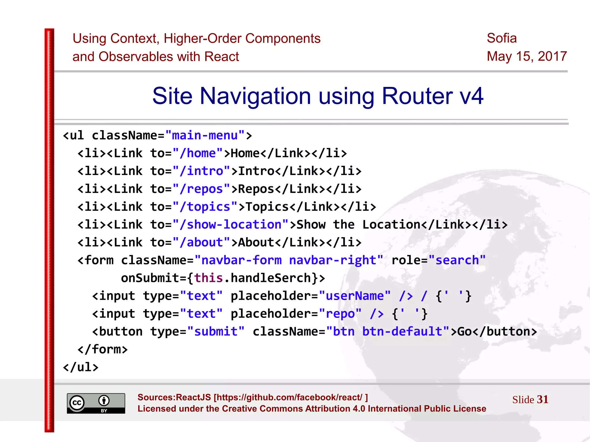 Using Context, Higher-Order Components
and Observables with React
Sofia
May 15, 2017
Slide 31Sources:ReactJS [https://github.com/facebook/react/ ]
Licensed under the Creative Commons Attribution 4.0 International Public License
Site Navigation using Router v4
<ul className="main-menu">
<li><Link to="/home">Home</Link></li>
<li><Link to="/intro">Intro</Link></li>
<li><Link to="/repos">Repos</Link></li>
<li><Link to="/topics">Topics</Link></li>
<li><Link to="/show-location">Show the Location</Link></li>
<li><Link to="/about">About</Link></li>
<form className="navbar-form navbar-right" role="search"
onSubmit={this.handleSerch}>
<input type="text" placeholder="userName" /> / {' '}
<input type="text" placeholder="repo" /> {' '}
<button type="submit" className="btn btn-default">Go</button>
</form>
</ul>
 