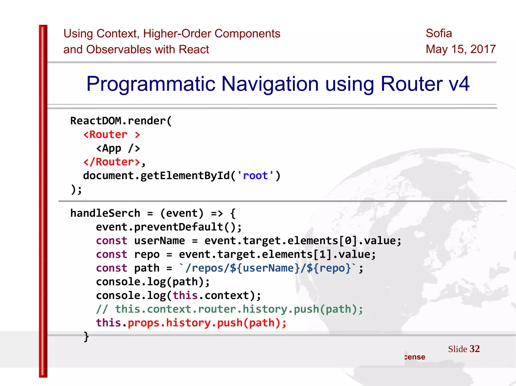 Using Context, Higher-Order Components
and Observables with React
Sofia
May 15, 2017
Slide 32Sources:ReactJS [https://github.com/facebook/react/ ]
Licensed under the Creative Commons Attribution 4.0 International Public License
Programmatic Navigation using Router v4
ReactDOM.render(
<Router >
<App />
</Router>,
document.getElementById('root')
);
handleSerch = (event) => {
event.preventDefault();
const userName = event.target.elements[0].value;
const repo = event.target.elements[1].value;
const path = `/repos/${userName}/${repo}`;
console.log(path);
console.log(this.context);
// this.context.router.history.push(path);
this.props.history.push(path);
}
 