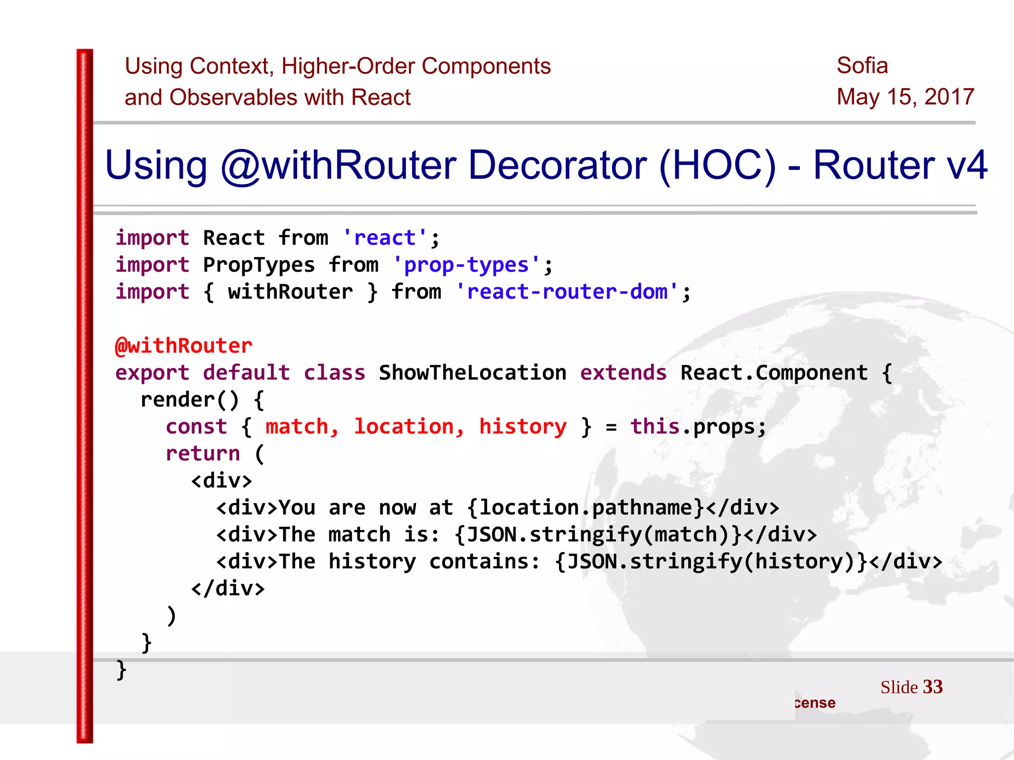 Using Context, Higher-Order Components
and Observables with React
Sofia
May 15, 2017
Slide 33Sources:ReactJS [https://github.com/facebook/react/ ]
Licensed under the Creative Commons Attribution 4.0 International Public License
Using @withRouter Decorator (HOC) - Router v4
import React from 'react';
import PropTypes from 'prop-types';
import { withRouter } from 'react-router-dom';
@withRouter
export default class ShowTheLocation extends React.Component {
render() {
const { match, location, history } = this.props;
return (
<div>
<div>You are now at {location.pathname}</div>
<div>The match is: {JSON.stringify(match)}</div>
<div>The history contains: {JSON.stringify(history)}</div>
</div>
)
}
}
 