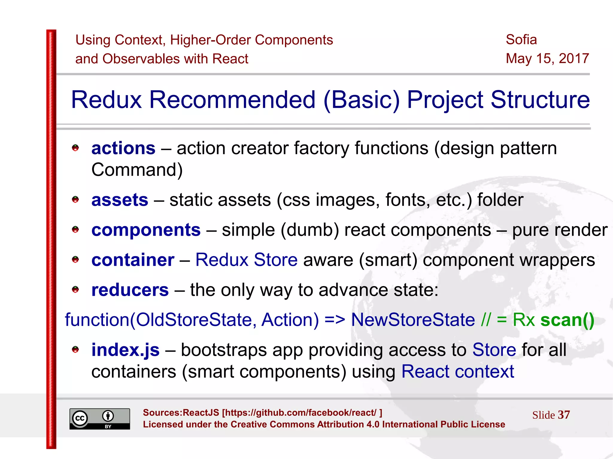 Using Context, Higher-Order Components
and Observables with React
Sofia
May 15, 2017
Slide 37Sources:ReactJS [https://github.com/facebook/react/ ]
Licensed under the Creative Commons Attribution 4.0 International Public License
Redux Recommended (Basic) Project Structure
actions – action creator factory functions (design pattern
Command)
assets – static assets (css images, fonts, etc.) folder
components – simple (dumb) react components – pure render
container – Redux Store aware (smart) component wrappers
reducers – the only way to advance state:
function(OldStoreState, Action) => NewStoreState // = Rx scan()
index.js – bootstraps app providing access to Store for all
containers (smart components) using React context
 