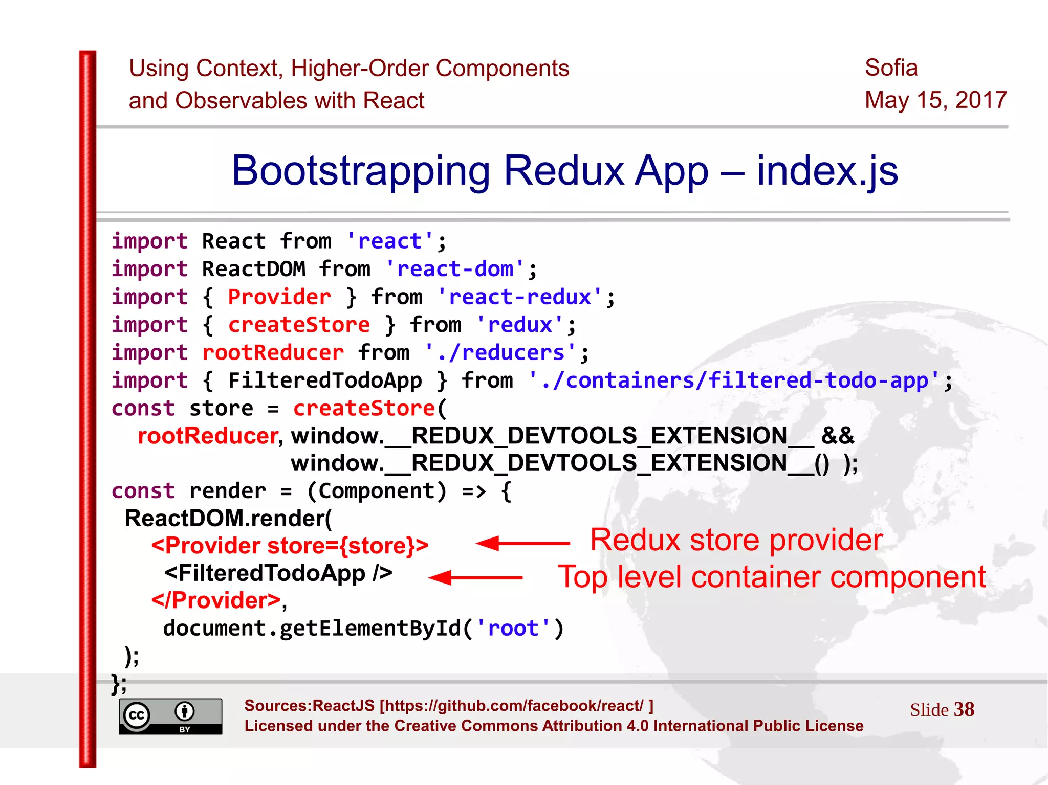 Using Context, Higher-Order Components
and Observables with React
Sofia
May 15, 2017
Slide 38Sources:ReactJS [https://github.com/facebook/react/ ]
Licensed under the Creative Commons Attribution 4.0 International Public License
Bootstrapping Redux App – index.js
import React from 'react';
import ReactDOM from 'react-dom';
import { Provider } from 'react-redux';
import { createStore } from 'redux';
import rootReducer from './reducers';
import { FilteredTodoApp } from './containers/filtered-todo-app';
const store = createStore(
rootReducer, window.__REDUX_DEVTOOLS_EXTENSION__ &&
window.__REDUX_DEVTOOLS_EXTENSION__() );
const render = (Component) => {
ReactDOM.render(
<Provider store={store}>
<FilteredTodoApp />
</Provider>,
document.getElementById('root')
);
};
Top level container component
Redux store provider
 