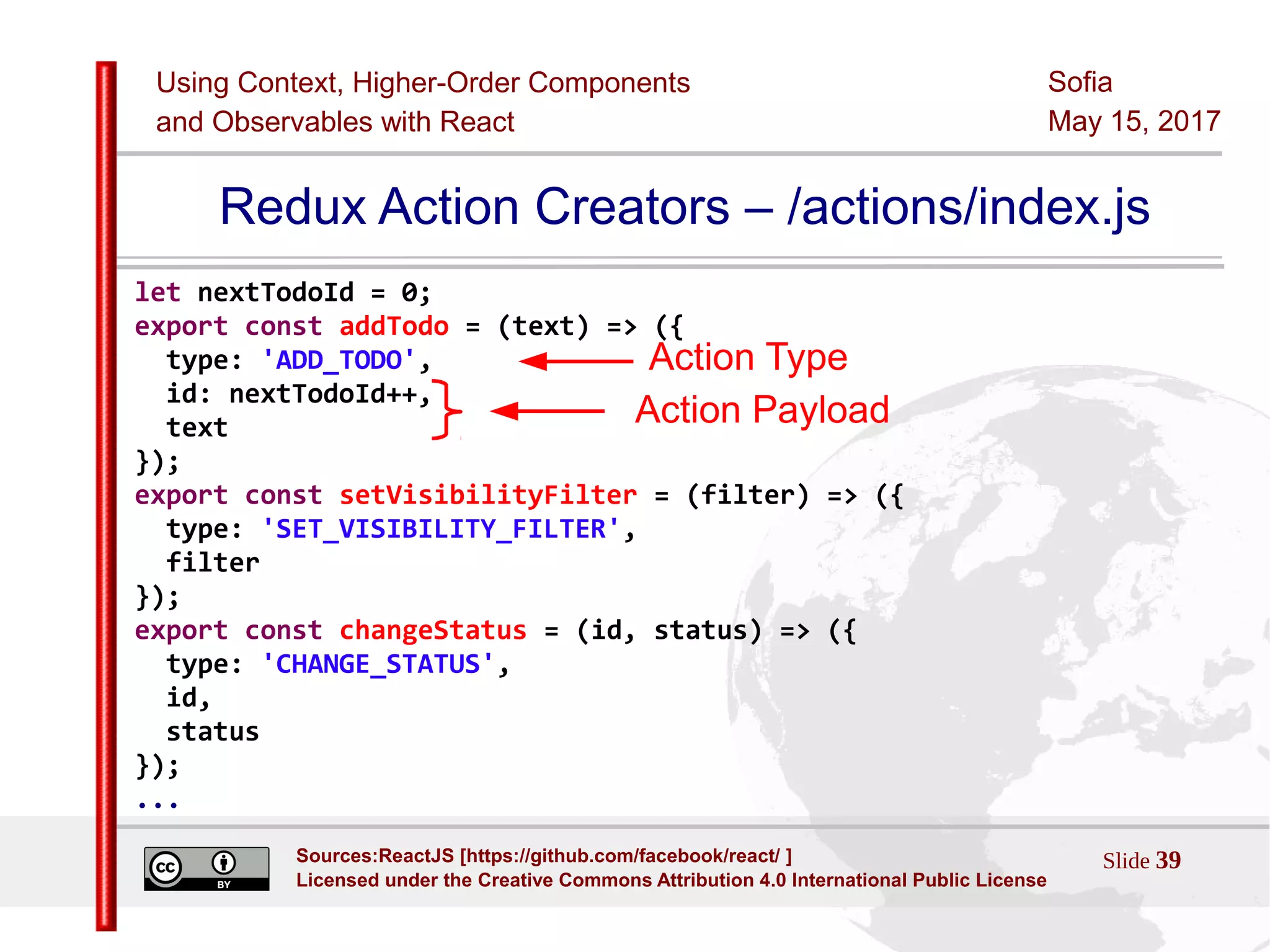 Using Context, Higher-Order Components
and Observables with React
Sofia
May 15, 2017
Slide 39Sources:ReactJS [https://github.com/facebook/react/ ]
Licensed under the Creative Commons Attribution 4.0 International Public License
Redux Action Creators – /actions/index.js
let nextTodoId = 0;
export const addTodo = (text) => ({
type: 'ADD_TODO',
id: nextTodoId++,
text
});
export const setVisibilityFilter = (filter) => ({
type: 'SET_VISIBILITY_FILTER',
filter
});
export const changeStatus = (id, status) => ({
type: 'CHANGE_STATUS',
id,
status
});
...
Action Payload
Action Type
 