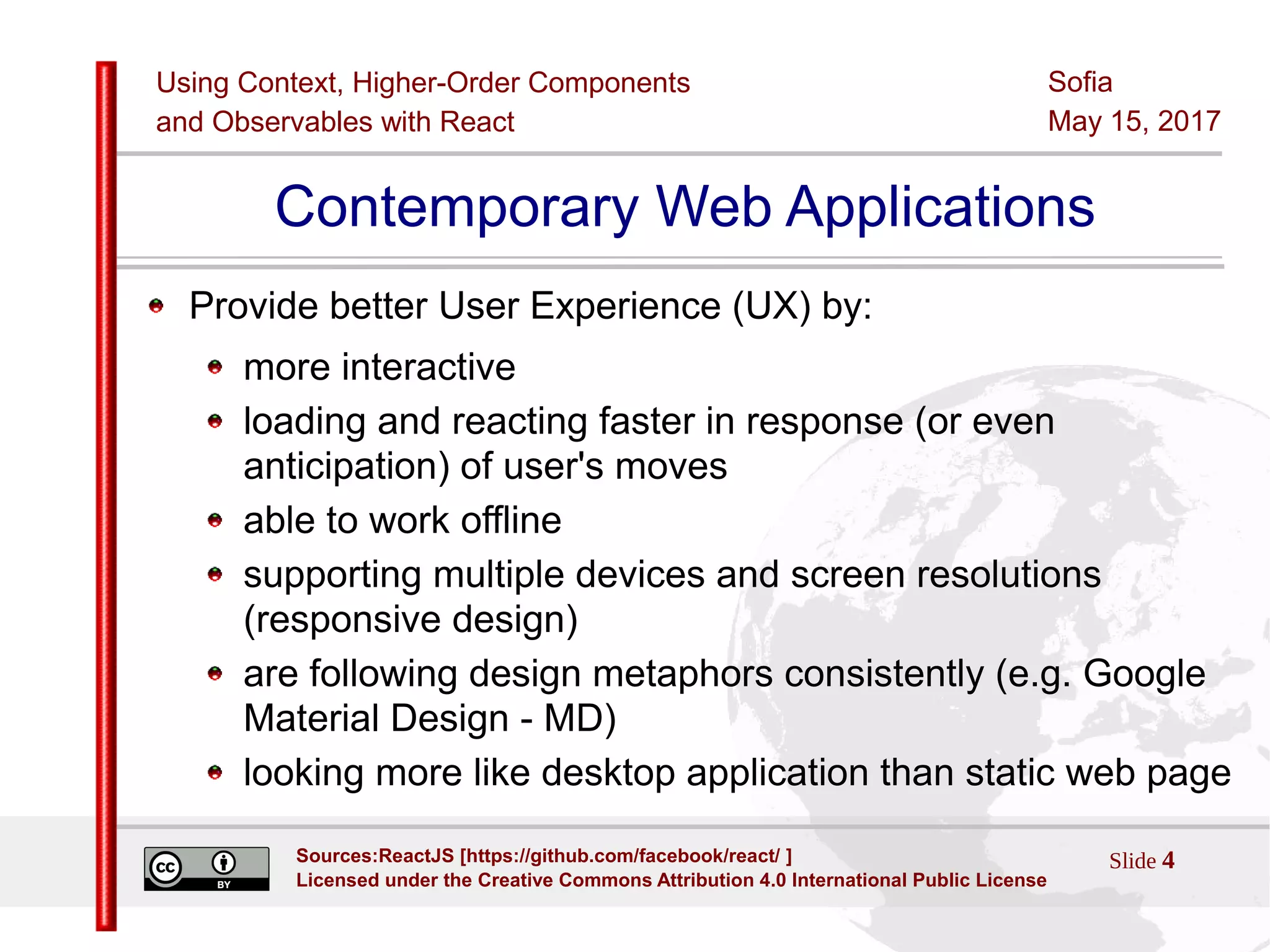 Using Context, Higher-Order Components
and Observables with React
Sofia
May 15, 2017
Slide 4Sources:ReactJS [https://github.com/facebook/react/ ]
Licensed under the Creative Commons Attribution 4.0 International Public License
Contemporary Web Applications
Provide better User Experience (UX) by:
more interactive
loading and reacting faster in response (or even
anticipation) of user's moves
able to work offline
supporting multiple devices and screen resolutions
(responsive design)
are following design metaphors consistently (e.g. Google
Material Design - MD)
looking more like desktop application than static web page
 