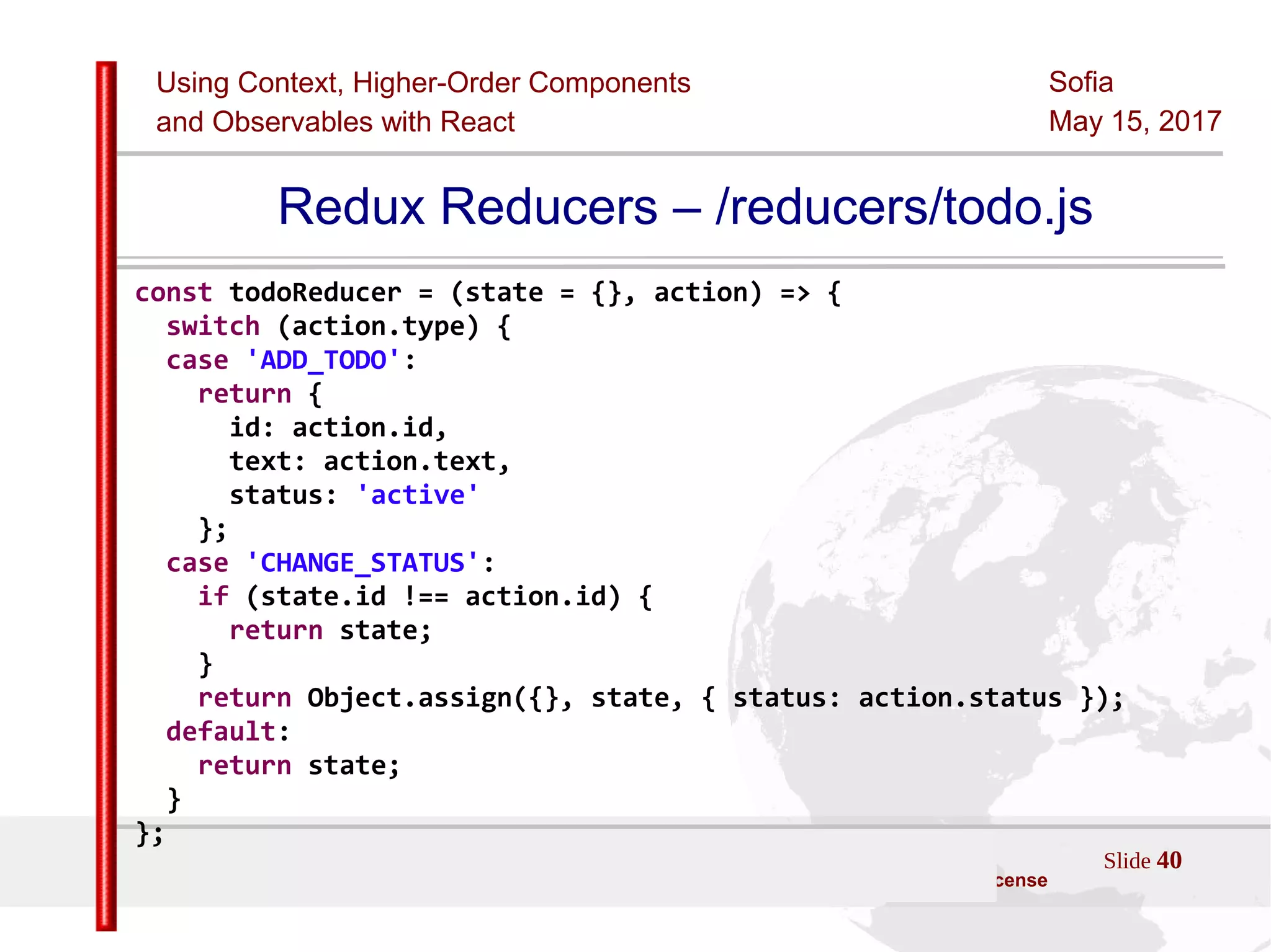 Using Context, Higher-Order Components
and Observables with React
Sofia
May 15, 2017
Slide 40Sources:ReactJS [https://github.com/facebook/react/ ]
Licensed under the Creative Commons Attribution 4.0 International Public License
Redux Reducers – /reducers/todo.js
const todoReducer = (state = {}, action) => {
switch (action.type) {
case 'ADD_TODO':
return {
id: action.id,
text: action.text,
status: 'active'
};
case 'CHANGE_STATUS':
if (state.id !== action.id) {
return state;
}
return Object.assign({}, state, { status: action.status });
default:
return state;
}
};
 