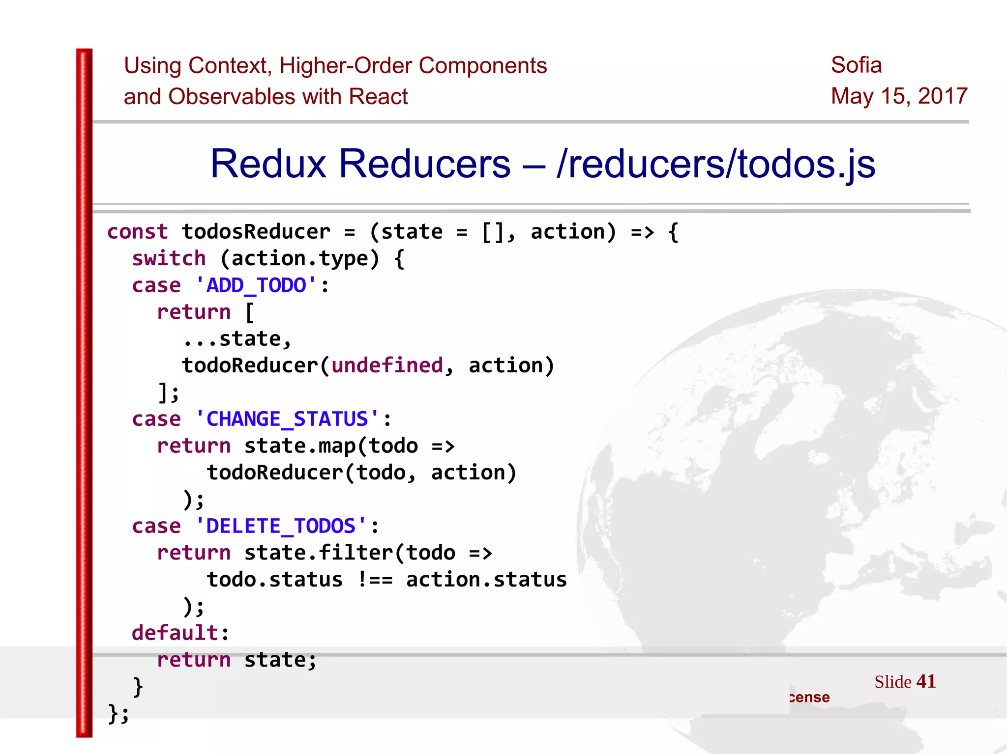 Using Context, Higher-Order Components
and Observables with React
Sofia
May 15, 2017
Slide 41Sources:ReactJS [https://github.com/facebook/react/ ]
Licensed under the Creative Commons Attribution 4.0 International Public License
Redux Reducers – /reducers/todos.js
const todosReducer = (state = [], action) => {
switch (action.type) {
case 'ADD_TODO':
return [
...state,
todoReducer(undefined, action)
];
case 'CHANGE_STATUS':
return state.map(todo =>
todoReducer(todo, action)
);
case 'DELETE_TODOS':
return state.filter(todo =>
todo.status !== action.status
);
default:
return state;
}
};
 