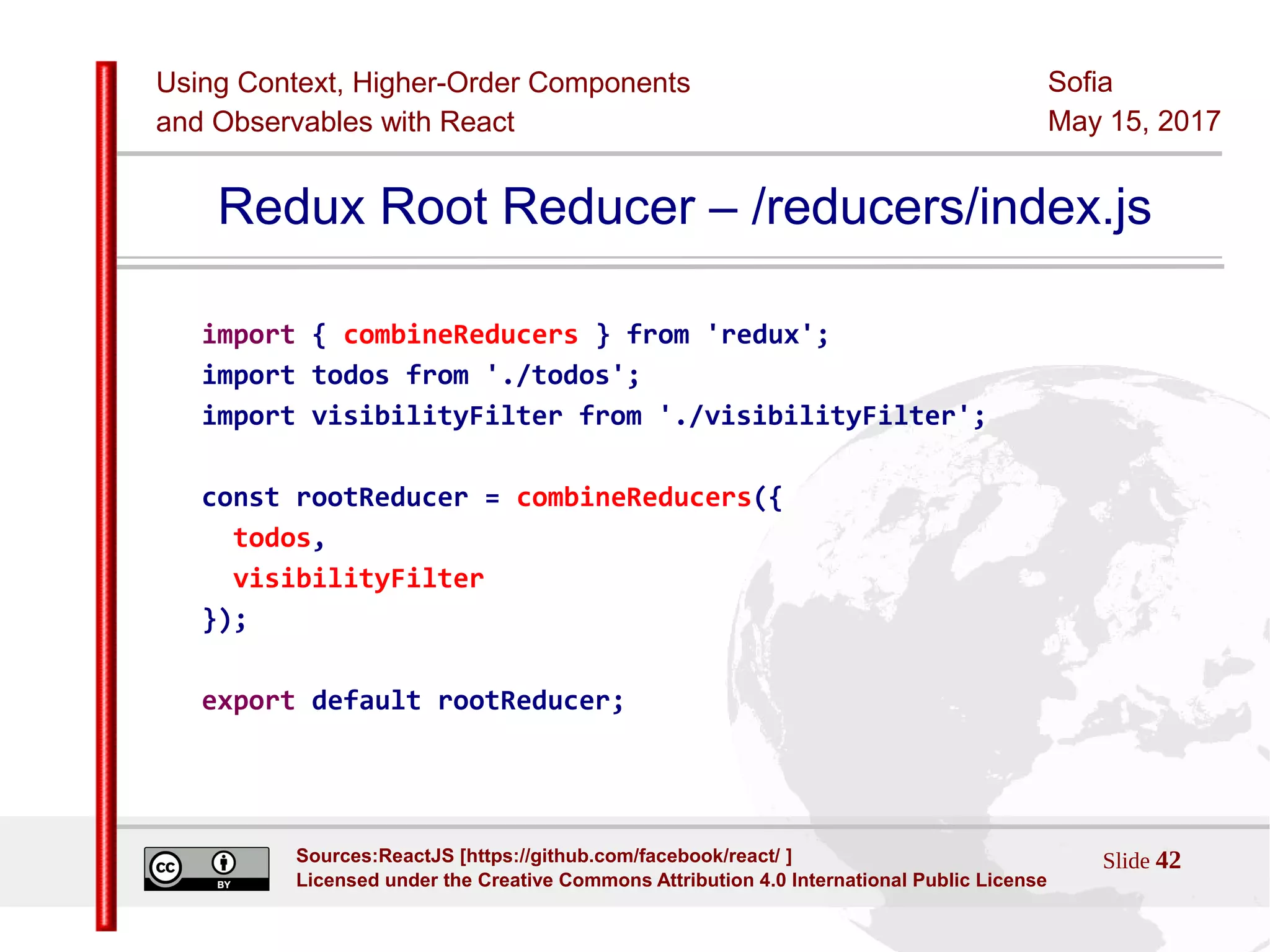 Using Context, Higher-Order Components
and Observables with React
Sofia
May 15, 2017
Slide 42Sources:ReactJS [https://github.com/facebook/react/ ]
Licensed under the Creative Commons Attribution 4.0 International Public License
Redux Root Reducer – /reducers/index.js
import { combineReducers } from 'redux';
import todos from './todos';
import visibilityFilter from './visibilityFilter';
const rootReducer = combineReducers({
todos,
visibilityFilter
});
export default rootReducer;
 