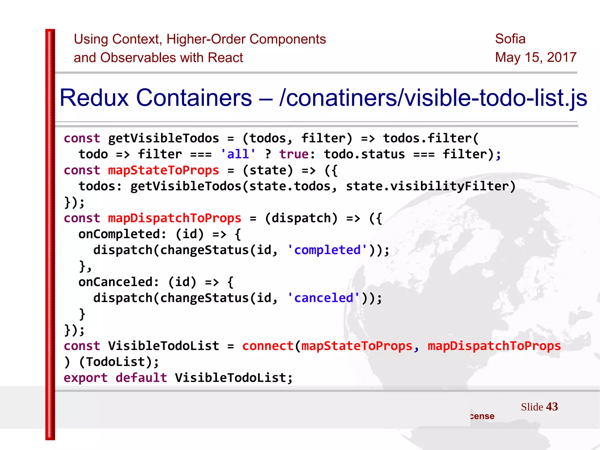 Using Context, Higher-Order Components
and Observables with React
Sofia
May 15, 2017
Slide 43Sources:ReactJS [https://github.com/facebook/react/ ]
Licensed under the Creative Commons Attribution 4.0 International Public License
Redux Containers – /conatiners/visible-todo-list.js
const getVisibleTodos = (todos, filter) => todos.filter(
todo => filter === 'all' ? true: todo.status === filter);
const mapStateToProps = (state) => ({
todos: getVisibleTodos(state.todos, state.visibilityFilter)
});
const mapDispatchToProps = (dispatch) => ({
onCompleted: (id) => {
dispatch(changeStatus(id, 'completed'));
},
onCanceled: (id) => {
dispatch(changeStatus(id, 'canceled'));
}
});
const VisibleTodoList = connect(mapStateToProps, mapDispatchToProps
) (TodoList);
export default VisibleTodoList;
 