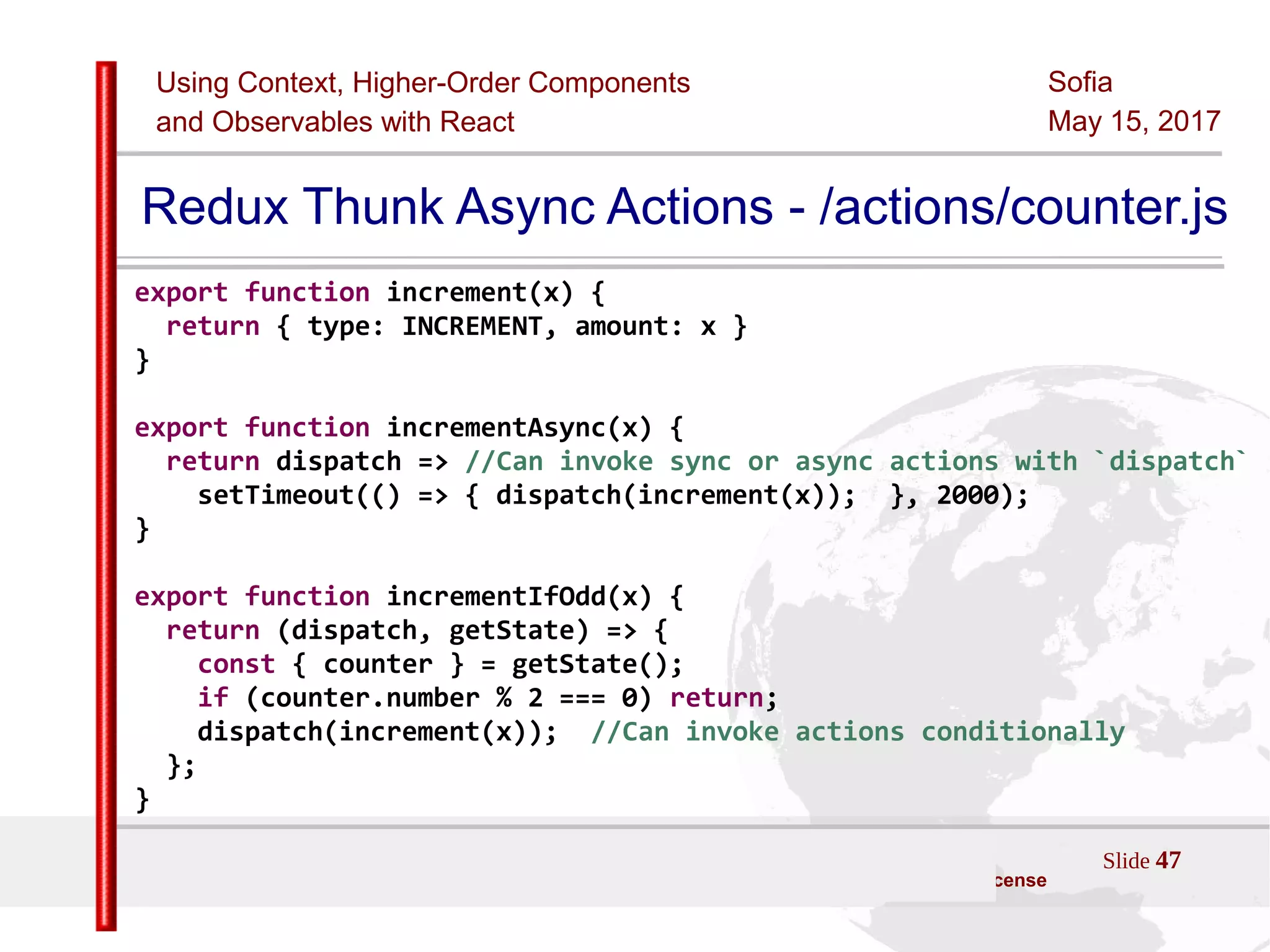 Using Context, Higher-Order Components
and Observables with React
Sofia
May 15, 2017
Slide 47Sources:ReactJS [https://github.com/facebook/react/ ]
Licensed under the Creative Commons Attribution 4.0 International Public License
Redux Thunk Async Actions - /actions/counter.js
export function increment(x) {
return { type: INCREMENT, amount: x }
}
export function incrementAsync(x) {
return dispatch => //Can invoke sync or async actions with `dispatch`
setTimeout(() => { dispatch(increment(x)); }, 2000);
}
export function incrementIfOdd(x) {
return (dispatch, getState) => {
const { counter } = getState();
if (counter.number % 2 === 0) return;
dispatch(increment(x)); //Can invoke actions conditionally
};
}
 