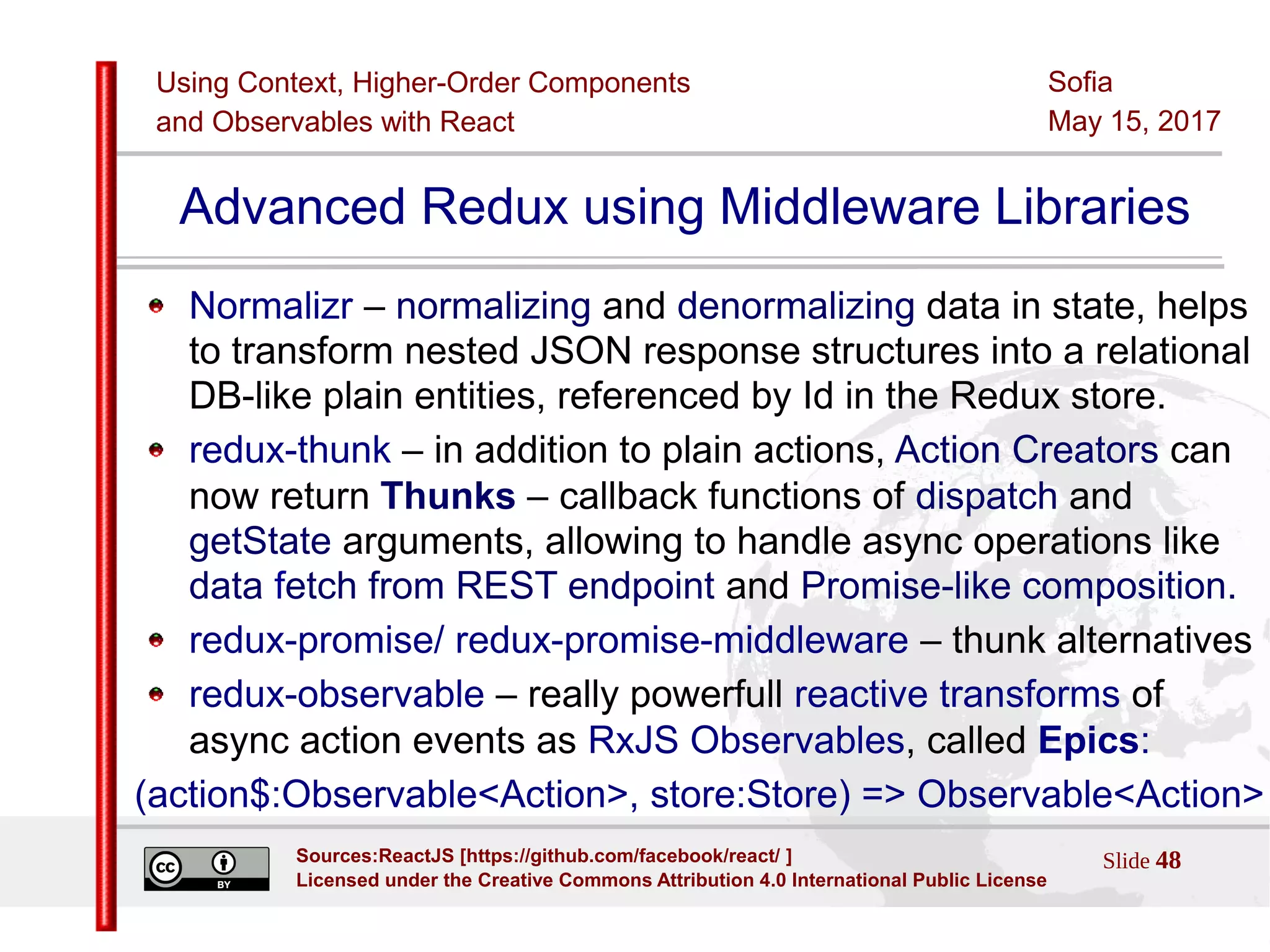 Using Context, Higher-Order Components
and Observables with React
Sofia
May 15, 2017
Slide 48Sources:ReactJS [https://github.com/facebook/react/ ]
Licensed under the Creative Commons Attribution 4.0 International Public License
Advanced Redux using Middleware Libraries
Normalizr – normalizing and denormalizing data in state, helps
to transform nested JSON response structures into a relational
DB-like plain entities, referenced by Id in the Redux store.
redux-thunk – in addition to plain actions, Action Creators can
now return Thunks – callback functions of dispatch and
getState arguments, allowing to handle async operations like
data fetch from REST endpoint and Promise-like composition.
redux-promise/ redux-promise-middleware – thunk alternatives
redux-observable – really powerfull reactive transforms of
async action events as RxJS Observables, called Epics:
(action$:Observable<Action>, store:Store) => Observable<Action>
 